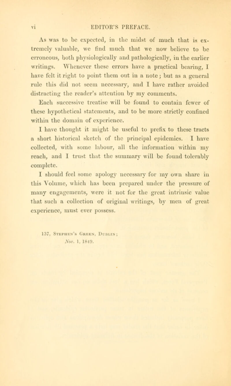 A.a was to be expected, in the midst of much that is ex- tremely valuable, we find much that we now believe to be erroneous, both physiologically and pathologically, in the earlier writings. Whenever these errors have a practical bearing, 1 have felt it right to point them out in a note; but as a general rule this did not seem necessary, and I have rather avoided distracting the reader's attention by my comments. Each successive treatise will be found to contain fewer of these hypothetical statements, and to be more strictly confined within the domain of experience. I have thought it might be useful to prefix to these tracts a short historical sketch of the principal epidemics. I have collected, with some labour, all the information within my reach, and I trust that the summary will be found tolerably complete. I should feel some apology necessary for my own share in this Volume, which has been prepared under the pressure of many engagements, were it not for the great intrinsic value that such a collection of original writings, by men of great experience, must ever possess. 137, S11.I'm w'a Green, I h blin