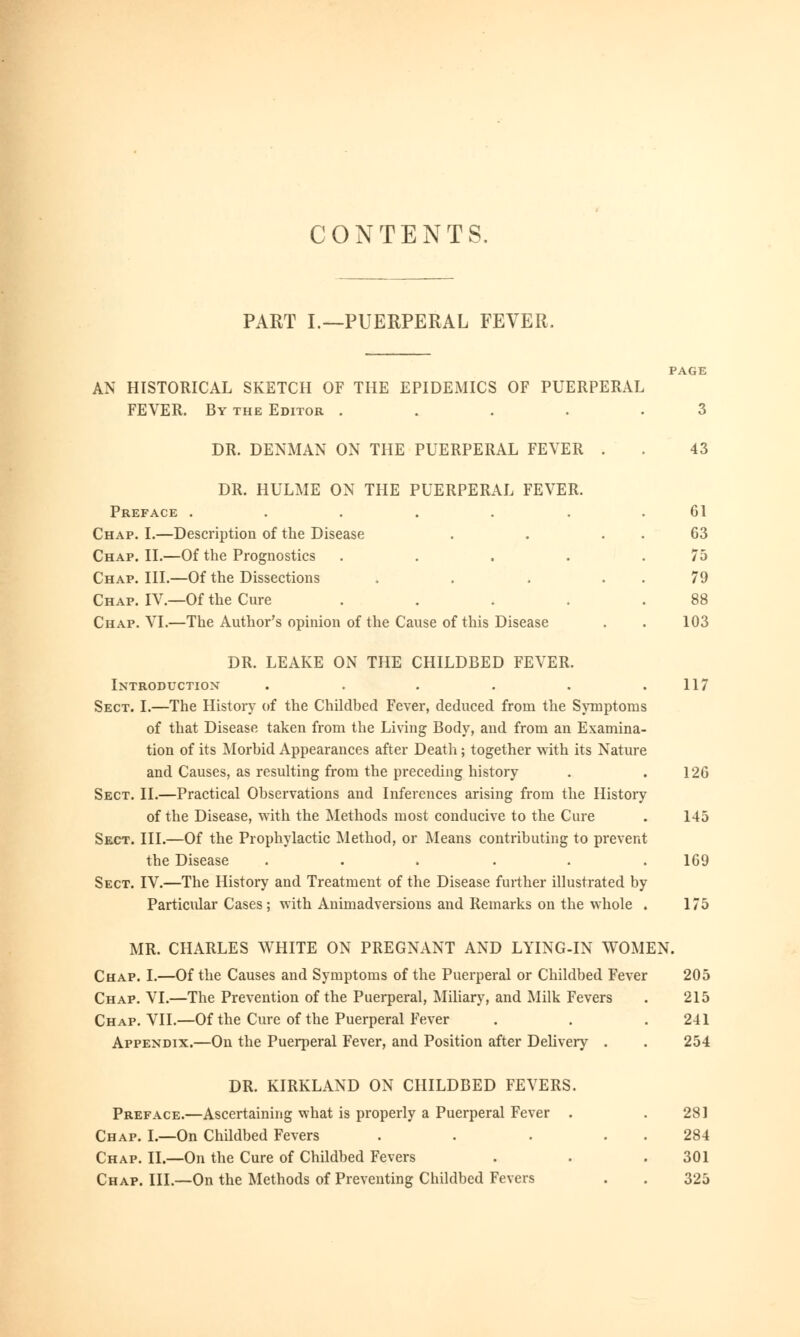 PART I.—PUERPERAL FEVER. PAGE AN HISTORICAL SKETCH OF THE EPIDEMICS OF PUERPERAL FEVER. By the Editor ..... 3 DR. DENMAN ON THE PUERPERAL FEVER . . 43 DR. HULME ON THE PUERPERAL FEVER. Preface ..... Chap. I.—Description of the Disease Chap. II.—Of the Prognostics Chap. III.—Of the Dissections Chap. IV.—Of the Cure Chap. VI.—The Author's opinion of the Cause of this Disease 61 63 75 79 88 103 DR. LEAKE ON THE CHILDBED FEVER. Introduction . . . . . .117 Sect. I.—The History of the Childbed Fever, deduced from the Symptoms of that Disease taken from the Living Body, and from an Examina- tion of its Morbid Appearances after Death; together with its Nature and Causes, as resulting from the preceding history . .126 Sect. II.—Practical Observations and Inferences arising from the History of the Disease, with the Methods most conducive to the Cure . 145 Sect. III.—Of the Prophylactic Method, or Means contributing to prevent the Disease ...... 169 Sect. IV.—The History and Treatment of the Disease further illustrated by Particular Cases ; with Animadversions and Remarks on the whole . 175 MR. CHARLES WHITE ON PREGNANT AND LYING-IN WOMEN. Chap. I.—Of the Causes and Symptoms of the Puerperal or Childbed Fever 205 Chap. VI.—The Prevention of the Puerperal, Miliary, and Milk Fevers . 215 Chap. VII.—Of the Cure of the Puerperal Fever . . .241 Appendix.—On the Puerperal Fever, and Position after Delivery . . 254 DR. KIRKLAND ON CHILDBED FEVERS. Preface.—Ascertaining what is properly a Puerperal Fever . .281 Chap. I.—On Childbed Fevers . . . 284 Chap. II.—On the Cure of Childbed Fevers . . .301 Chap. III.—On the Methods of Preventing Childbed Fevers . . 325