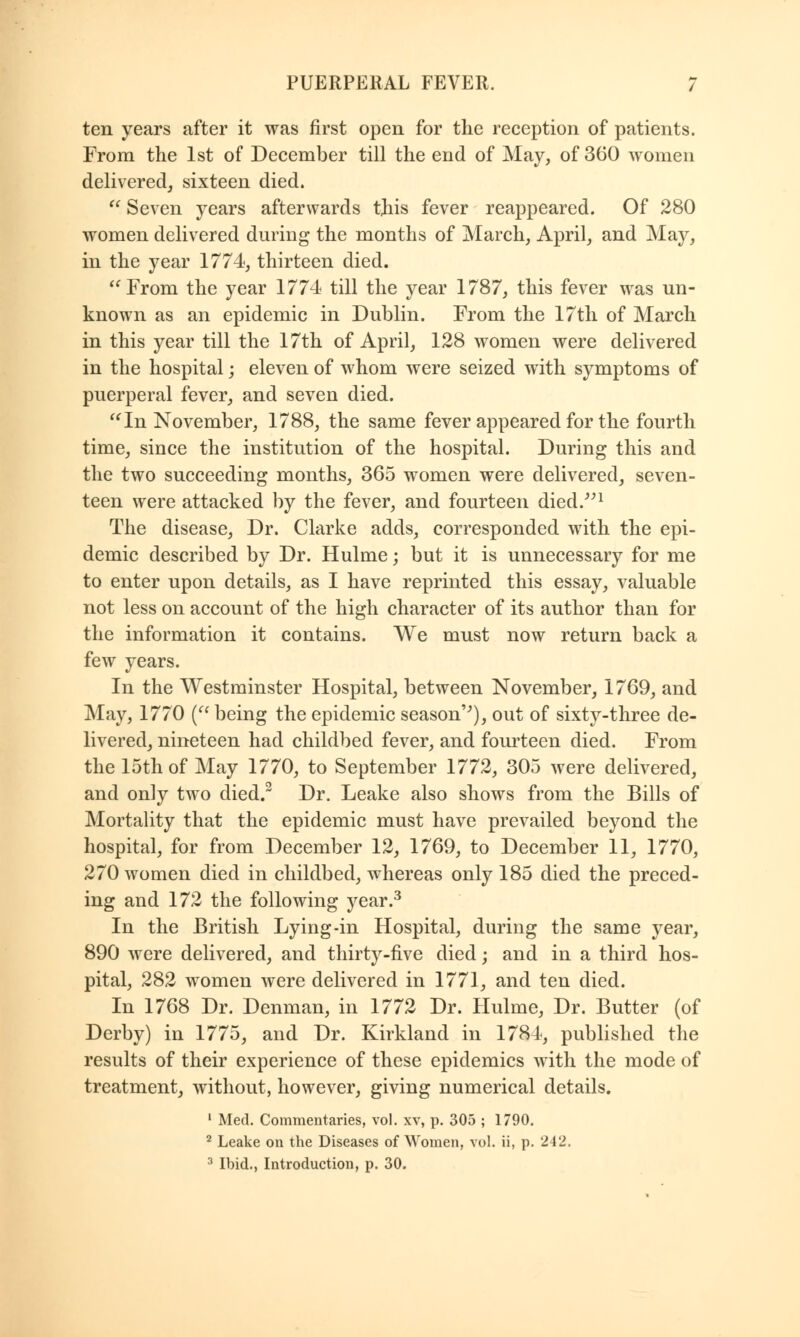 ten years after it was first open for the reception of patients. From the 1st of December till the end of May, of 360 women delivered, sixteen died.  Seven years afterwards this fever reappeared. Of 280 women delivered during the months of March, April, and May, in the year 1774, thirteen died.  From the year 1774 till the year 1787, this fever was un- known as an epidemic in Dublin. From the 17th of March in this year till the 17th of April, 128 women were delivered in the hospital; eleven of whom were seized with symptoms of puerperal fever, and seven died. In November, 1788, the same fever appeared for the fourth time, since the institution of the hospital. During this and the two succeeding months, 365 women were delivered, seven- teen were attacked by the fever, and fourteen died.1 The disease, Dr. Clarke adds, corresponded with the epi- demic described by Dr. Hulme; but it is unnecessary for me to enter upon details, as I have reprinted this essay, valuable not less on account of the high character of its author than for the information it contains. We must now return back a few years. In the Westminster Hospital, between November, 1769, and May, 1770 ( being the epidemic season''), out of sixty-three de- livered, nineteen had childbed fever, and fourteen died. From the 15th of May 1770, to September 1772, 305 were delivered, and only two died.2 Dr. Leake also shows from the Bills of Mortality that the epidemic must have prevailed beyond the hospital, for from December 12, 1769, to December 11, 1770, 270 women died in childbed, whereas only 185 died the preced- ing and 172 the following year.3 In the British Lying-in Hospital, during the same year, 890 were delivered, and thirty-five died; and in a third hos- pital, 282 women were delivered in 1771, and ten died. In 1768 Dr. Denman, in 1772 Dr. Hulme, Dr. Butter (of Derby) in 1775, and Dr. Kirkland in 1784, published the results of their experience of these epidemics with the mode of treatment, without, however, giving numerical details. 1 Med. Commentaries, vol. xv, p. 305 ; 1790. 2 Leake on the Diseases of Women, vol. ii, p. 242. 3 Ibid., Introduction, p. 30.