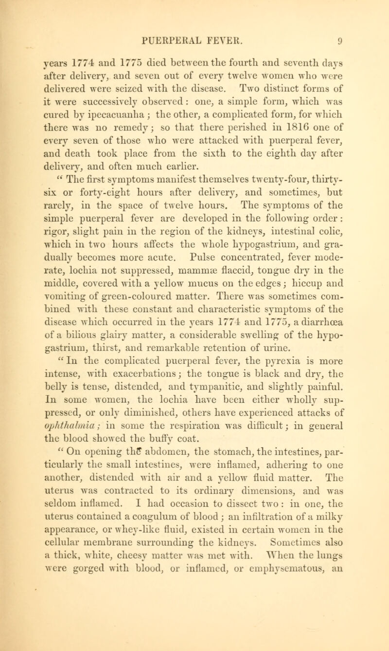 years 1774 and 1775 died between the fourth and seventh days after delivery, and seven out of every twelve women who were delivered were seized with the disease. Two distinct forms of it were successively observed : one, a simple form, which was cured by ipecacuanha ; the other, a complicated form, for which there was no remedy; so that there perished in 1816 one of every seven of those who were attacked with puerperal fever, and death took place from the sixth to the eighth day after delivery, and often much earlier.  The first symptoms manifest themselves twenty-four, thirty- six or forty-eight hours after delivery, and sometimes, but rarely, in the space of twelve hours. The symptoms of the simple puerperal fever are developed in the following order: rigor, slight pain in the region of the kidneys, intestinal colic, which in two hours affects the whole hypogastrium, and gra- dually becomes more acute. Pulse concentrated, fever mode- rate, lochia not suppressed, mammae flaccid, tongue dry in the middle, covered with a yellow mucus on the edges; hiccup and vomiting of green-coloured matter. There was sometimes com- bined with these constant and characteristic symptoms of the disease which occurred in the years 1774 and 1775, a diarrhoea of a bilious glairy matter, a considerable swelling of the hypo- gastrium, thirst, and remarkable retention of urine.  In the complicated puerperal fever, the pyrexia is more intense, with exacerbations; the tongue is black and dry, the belly is tense, distended, and tympanitic, and slightly painful. In some women, the lochia have been either wholly sup- pressed, or only diminished, others have experienced attacks of ophthalmia; in some the respiration was difficult; in general the blood showed the buffy coat.  On opening the* abdomen, the stomach, the intestines, par- ticularly the small intestines, were inflamed, adhering to one another, distended with air and a yellow fluid matter. The uterus was contracted to its ordinary dimensions, and was seldom inflamed. I had occasion to dissect two : in one, the uterus contained a coagulum of blood ; an infiltration of a milky appearance, or whey-like fluid, existed in certain women in the cellular membrane surrounding the kidneys. Sometimes also a thick, white, cheesy matter was met with. When the lungs were gorged with blood, or inflamed, or emphysematous, an