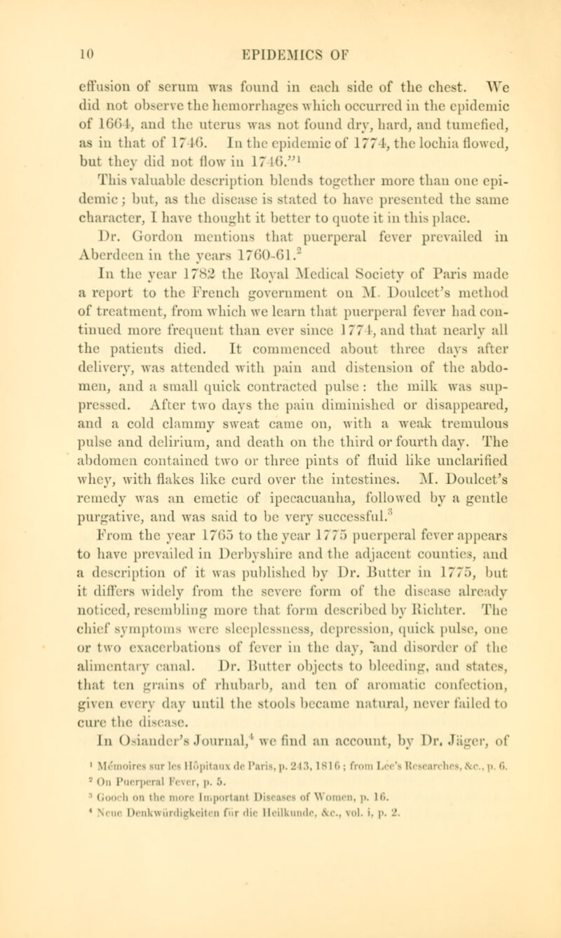 effusion of serum was found in each side of the chest. We did not observe the hemorrhages which occurred in the epidemic of 1664, and the uterus was not found dry, hard, and tumefied, as in that of 1746. En the epidemic of 1774, the lochia flowed, but they did not flow in 17 Mi.1 This valuable description blends together more than one epi- demic; but, as the disease is stated to have presented the same character, 1 have thought it better to quote it in this place. Dr. Gordon mentions that puerperal fever prevailed in Aberdeen in the years 1760-61.9 In the year 1782 the Royal Medical Society of Paris made a report to the French government on M. Doulcet's method of treatment, from which we Learn that puerperal fever had con- tinued more frequent than ever since 17? 1, and that nearly all the patients died. It commenced about three days after delivery, was attended with pain and distension of the abdo- men, and a small (puck contracted pulse: the milk was sup- pressed. After two days the pain diminished or disappeared, and a cold clammy sweat came on, with a weak tremulous pulse and delirium, and death on the third or fourth day. The abdomen contained two or three pints of fluid like unclariiiod whey, with flakes like curd over the intestines. M. Doulcet's remedy was an emetic of ipecacuanha, followed by a gentle purgative, and was said to be very successful.' From the year L765 to the year 1775 puerperal fever appears to have prevailed in Derbyshire and the adjacent counties, and a description of it was published by \h-. Butter in 177o, but it differs widely from the severe form of the disease already noticed, resembling more that form described by Richter. 'flu1 chief symptoms were sleeplessness, depression, quick pulse, one or two exacerbations of fever in the day, and disorder of the alimentary canal. \)v. Butter objects to bleeding, and states that ten grains of rhubarb, and ten of aromatic confection, given every day until the Btools became natural, uever failed to cine the disease. i (Kiaudei's .Journal,1 we find an account, by Dr. Jauer. of in 1 M&noires lur lea Hdpitaax de Paris, i». 'l L3,1816 j from Lee's ft lean hes, &c . p 6. 1 On Puerperal Pevi r, p Goocfa 'mi the more Important Diseases <>f Women, p. 16. 4 Neue Denkwurdigkeifa n fur <H<- Heilkunde, Ac. vol. i, p. 2.