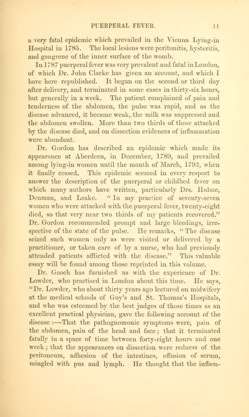 a very fatal epidemic which prevailed in the Vienna Lying-in Hospital in 1785. The local lesions were peritonitis, hysteritis, and gangrene of the inner surface of the womb. In 1787 puerperal fever was very prevalent and fatal in London, of which Dr. John Clarke has given an account, and which I have here republished. It began on the second or third day after delivery, and terminated in some cases in thirty-six hours, but generally in a week. The patient complained of pain and tenderness of the abdomen, the pulse was rapid, and as the disease advanced, it became weak, the milk was suppressed and the abdomen swollen. More than two thirds of those attacked by the disease died, and on dissection evidences of inflammation were abundant. Dr. Gordon has described an epidemic which made its appearance at Aberdeen, in December, 1789, and prevailed among lying-in women until the month of March, 179.2, when it finally ceased. This epidemic seemed in every respect to answer the description of the puerperal or childbed fever on which many authors have written, particularly Drs. Hulme, Denman, and Leake. In my practice of seventy-seven women who were attacked with the puerperal fever, twenty-eight died, so that very near two thirds of my patients recovered. Dr. Gordon recommended prompt and large bleedings, irre- spective of the state of the pulse. He remarks, The disease seized such women only as were visited or delivered by a practitioner, or taken care of by a nurse, who had previously attended patients afflicted with the disease. This valuable essay will be found among those reprinted in this volume. Dr. Gooch has furnished us with the experience of Dr. Lowder, who practised in London about this time. He says, Dr. Lowder, who about thirty years ago lectured on midwifery at the medical schools of Guy's and St. Thomas's Hospitals, and who was esteemed by the best judges of those times as an excellent practical physician, gave the following account of the disease :—That the pathognomonic symptoms were, pain of the abdomen, pain of the head and face; that it terminated fatally in a space of time between forty-eight hours and one week; that the appearances on dissection were redness of the peritoneum, adhesion of the intestines, effusion of serum, mingled with pus and lymph. He thought that the inflam-