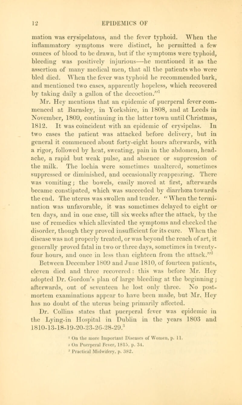 niation was erysipelatous, and the fever typhoid. When the inflammatory symptoms were distinct, he permitted a few ounces of blood to be drawn, but if the symptoms were typhoid, bleeding was positively injurious—he mentioned it as the assertion of many medical men, that all the patients who were bled died. When the fever was typhoid he recommended bark, and mentioned two cases, apparently hopeless, which recovered bv taking daily a gallon of the decoction.1 o Jo Mr. Hey mentions that an epidemic of puerperal fever com- menced at Barnsley, in Yorkshire, in 1808, and at Leeds in November, 1809, continuing in the latter town until Christmas, L812. It was coincident with an epidemic of erysipelas. In two cases the patient Mas attacked before delivery, but in general it commenced about forty-eight hours afterwards, with a rigor, followed by heat, sweating, pain in the abdomen, head- ache, a rapid but weak pulse, and absence or suppression of the milk. The lochia were sometimes unaltered, sometimes suppressed or diminished, and occasionally reappearing. There was vomiting; the bowels, easily moved at first, afterwards became constipated, which was succeeded by diarrhoea towards the end. The uterus w as swollen and tender. (i When the termi- nation was unfavorable, it was sometimes delayed to eight or ten days, and in one case, till six weeks after the attack, by the use of remedies which alleviated the symptoms and checked the disorder, though they proved insufficient for its cure. When the disease was not properly treated, or was beyond the reach of art, it generally proved fatal in two or three days, sometimes in twenty- four hours, and once in less than eighteen from the attack. Between December L809 and June 1810, of fourteen patients, eleven died and three recovered: this was before Mr. Hey adopted \)r. Gordon's plan of large bleeding at the beginning; afterwards, out of seventeen he lost only three. No post- mortem examinations appear to have been made, but .Mr. Hey has no doubt of the uterus being primarily affected. Dr. Collins states that puerperal fever was epidemic in the Lying-in Hospital in Dublin in the years L803 and L810-13-18-19-20-23-26-28-29 1 On the more Important Diseasea of Wom< d, p. l L. ( mi Puerperal Fever, 1815 p, .. i. Practical Midwifery, p. .'is.'.