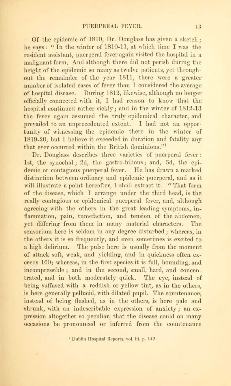 Of the epidemic of 1810, Dr. Douglass has given a sketcli; he says :  In the winter of 1810-11, at which time I was the resident assistant, puerperal fever again visited the hospital in a malignant form. And although there did not perish during the height of the epidemic so many as twelve patients, yet through- out the remainder of the year 1811, there were a greater number of isolated cases of fever than I considered the average of hospital disease. During 1812, likewise, although no longer officially connected with it, I had reason to know that the hospital continued rather sickly; and in the winter of 1812-13 the fever again assumed the truly epidemical character, and prevailed to an unprecedented extent. I had not an oppor- tunity of witnessing the epidemic there in the winter of 1819-20, but I believe it exceeded in duration and fatality any that ever occurred within the British dominions.1 Dr. Douglass describes three varieties of puerperal fever: 1st, the synochal; 2d, the gastro-bilious; and, 3d, the epi- demic or contagious puerperal fever. He has drawn a marked distinction between ordinary and epidemic puerperal, and as it will illustrate a point hereafter, I shall extract it.  That form of the disease, which I arrange under the third head, is the really contagious or epidemical puerperal fever, and, although agreeing with the others in the great leading symptoms, in- flammation, pain, tumefaction, and tension of the abdomen, yet differing from them in many material characters. The sensorium here is seldom in any degree disturbed; whereas, in the others it is so frequently, and even sometimes is excited to a high delirium. The pulse here is usually from the moment of attack soft, weak, and yielding, and in quickness often ex- ceeds 160; whereas, in the first species it is full, bounding, and incompressible ; and in the second, small, hard, and concen- trated, and in both moderately quick. The eye, instead of being suffused with a reddish or yellow tint, as in the others, is here generally pellucid, with dilated pupil. The countenance, instead of being flushed, as in the others, is here pale and shrunk, with an indescribable expression of anxiety; an ex- pression altogether so peculiar, that the disease could on many occasions be pronounced or inferred from the countenance 1 Dublin Hospital Reports, vol. iii, p. 142.