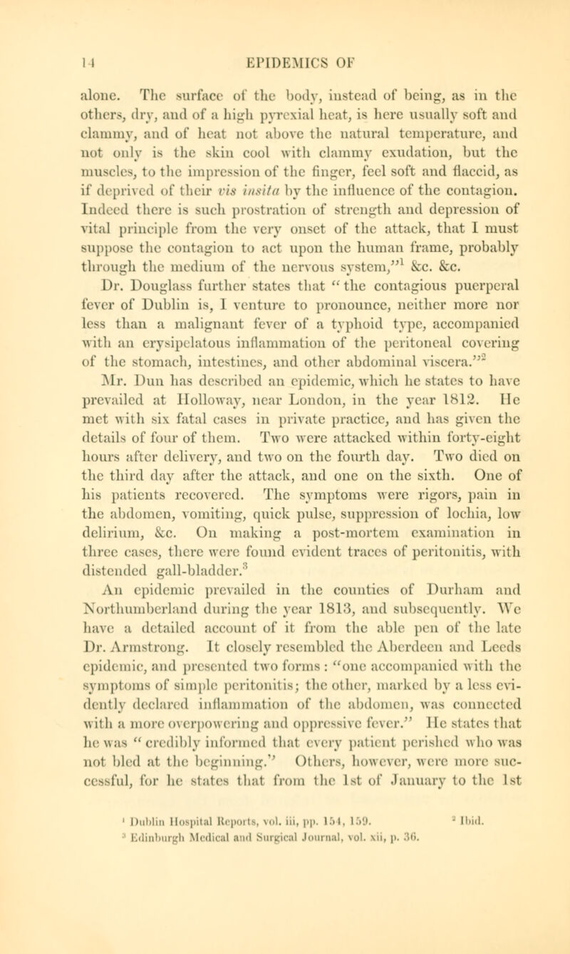 alone. The surface of the body, instead of being, as in the Others, dry, and of a high pyrexial heat, is here usually soft and clammy, and of heat not above the natural temperature, and not only is the skin cool with clammy exudation, but the muscles, to the impression of the finger, feel soft and flaccid, as if deprived of their vis insita by the influence of the contagion. Indeed there is such prostration of strength and depression of vital principle from the wry onset of the attack, that I must suppose the contagion to act upon the human frame, probably through the medium of the nervous system/*1 &C. &c. Dr. Douglass further states that the contagious puerperal fever of Dublin is, 1 venture to pronounce, neither more nor less than a malignant fever of a typhoid type, accompanied with an erysipelatous inflammation of the peritoneal covering of the4 stomach, intestines, and other abdominal viscera. Mr. Dun has described an epidemic, which he states to have prevailed at Holloway, near London, in the year 1K1:2. He met with six fatal cases in private practice, and has given the details of four of them. Two were attacked within forty-eight hours after delivery, and two on the fourth day. Two died on the third day after the attack, aud one on the sixth. One of his patients recovered. The symptoms were rigors, pain in the abdomen, vomiting, quick pulse, suppression of lochia, low delirium, &c. On making a post-mortem examination in three cases, there were found evident traces of peritonitis, with distended gall-bladder.8 An epidemic prevailed in the counties of Durham and Northumberland during the year 1813, and subsequently. We have a detailed account of it from the able pen of the late Dr. Armstrong. It closely resembled the Aberdeen and Leeds epidemic, and presented two forms : one accompanied with the symptoms of simple peritonitis; the other, marked by a Less evi- dently declared inllammation of the abdomen, was connected with a more overpowering and oppressive fever/' 1 le states that he was  credibly informed that every patient perished who was not bled at the beginning.1 Others, ho\\e\ei\ were more suc- cessful, for he states thai from the 1st of January to the 1st 1 Dublin Hospital Report!, vol iii, pp. 154, 159. ■ Ibid. Edinburgh Medical and Surgical Journal, voL xii, p. 36.