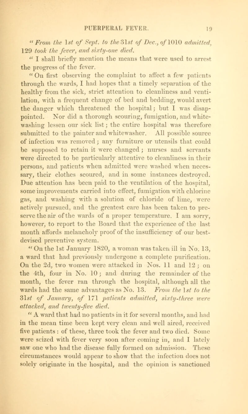 From the 1st of Sept. to the 31st of Dec, of 1010 admitted, 129 took the fever, and sixty-one died.  I shall briefly mention the means that were used to arrest the progress of the fever.  On first observing the complaint to affect a few patients through the wards, I had hopes that a timely separation of the healthy from the sick, strict attention to cleanliness and venti- lation, with a frequent change of bed and bedding, would avert the danger which threatened the hospital; but I was disap- pointed. Nor did a thorough scouring, fumigation, and white- washing lessen our sick list; the entire hospital was therefore submitted to the painter and whitewasher. All possible source of infection was removed; any furniture or utensils that could be supposed to retain it were changed ; nurses and servants were directed to be particularly attentive to cleanliness in their persons, and patients when admitted were washed when neces- sary, their clothes scoured, and in some instances destroyed. Due attention has been paid to the ventilation of the hospital, some improvements carried into effect, fumigation with chlorine gas, and washing with a solution of chloride of lime, were actively pursued, and the greatest care has been taken to pre- serve the air of the wards of a proper temperature. I am sorry, however, to report to the Board that the experience of the last month affords melancholy proof of the insufficiency of our best- devised preventive system.  On the 1st January 1820, a woman was taken ill in Xo. 13, a ward that had previously undergone a complete purification. On the 2d, two women were attacked in Xos. 11 and 12 \ on the 4th, four in Xo. 10; and during the remainder of the month, the fever ran through the hospital, although all the wards had the same advantages as Xo. 13. From the 1st to the Slst of January, of 171 patients admitted, sixty-three were attacked, and twenty-five died.  A ward that had no patients in it for several months, and had in the mean time been kept very clean and well aired, received five patients : of these, three took the fever and two died. Some were seized with fever very soon after coming in, and I lately saw one who had the disease fully formed on admission. These circumstances would appear to show that the infection does not solely originate in the hospital, and the opinion is sanctioned