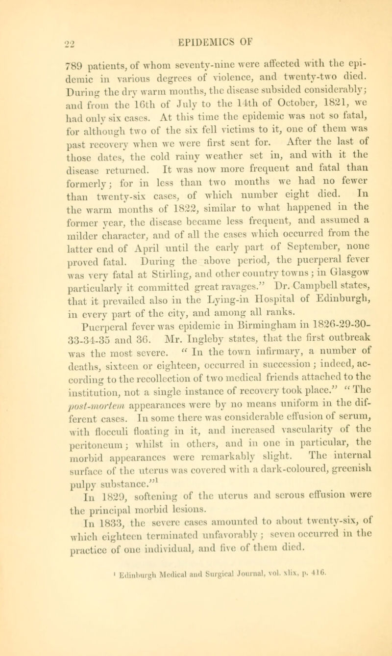 789 patients, of whom seventy-nine were affected with the epi- demic in various degrees of violence, and twenty-two died. During the dry warm months, the disease subsided considerably; and from the 16th of July to the 14th of October, 1821, we had only six cas s. At this time the epidemic was not so fatal, for although two of the six fell victims to it, one of them was past recovery when we were first sent for. After the last of those dates, the cold rainy weather set in, and with it the disease returned. It was now more frequent and fatal than formerly ; for in less than two months we had no fewer than twenty-six cases, of which number eight died. In the warm months of 1822, similar to what happened in the former year, the disease became less frequent, and assumed a milder character, and of all the cases which occurred from the latter end of April until the early part of September, none proved fatal. During the above period, the puerperal fever was very fatal at Stirling, and other country towns \ in (ilasgow particularly it committed great ravages. Dr. Campbell states, that it prevailed also in the Lying-in Hospital of Edinburgh, in every part of the city, and among all ranks. Puerperal fever was epidemic in Birmingham in 1826-29-30- 33-3 l-oV) and 3G. Mr. Ingleby states, that the first outbreak was the most severe.  In the town infirmary, a number of deaths, sixteen or eighteen, occurred in succession; indeed, ac- cording to the recollection of two medical friends attached to the institution, not a single instance of recovery took place.  The post-mortem appearances were by no means uniform in the dif- ferent cases. 1 u some there was considerable effusion of serum, with flocculi floating in it, and increased vascularity of the peritoneum; whilst in others, and in one in particular, the morbid appearances were remarkably slight. The internal surface of the litems was covered with a dark-coloured, greenish pulpy substance.1 I,', L829, softening of the uterus and serous effusion were the principal morbid lesions. In L833, the severe eases amounted to about twenty-six, of which eighteen terminated unfavorably; seven occurred in the practice of one individual, and five of them died. i Edinburgh Medical and Surgical Journal, vol. Jtlix, p. 416.