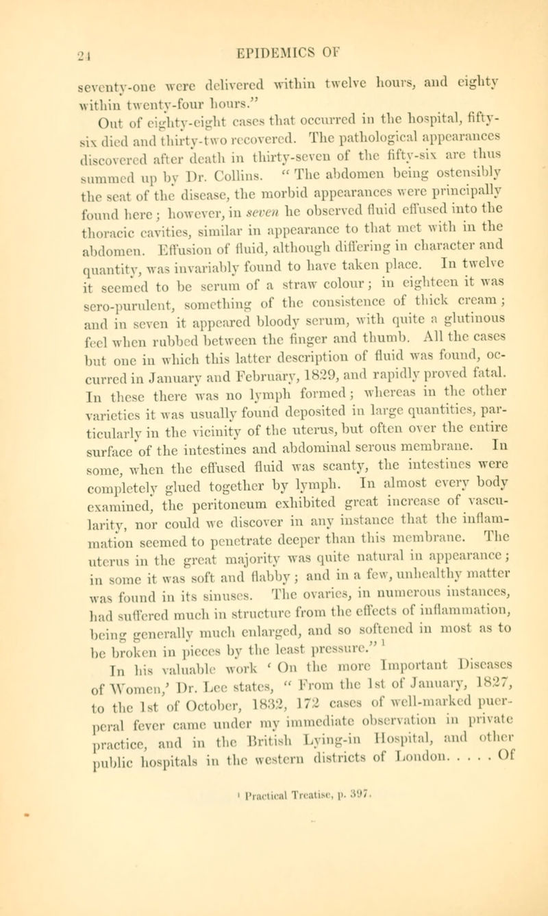 seventy-one were delivered within twelve hours, and eighty within twenty-four hours. Out of eighty-eight cases that occurred in the hospital, fifty- six died and thirty-two recovered. The pathological appearances discovered after death in thirty-seven of the fifty-six are thus summed up by Dr. Collins.  The abdomen being ostensibly the seat of the disease, the morbid appearances were principally found here ; however, in seven he observed fluid effused into the thoracic cavities, similar in appearance to that met with in the abdomen. Effusion of fluid, although differing in character and quantity, was invariably found to have taken place. In twelve it seemed to be serum of a straw colour; in eighteen it was sero-purulent, something of the consistence of thick cream ; and in seven it appeared bloody serum, with quite a glutinous feel when rubbed between the finger and thumb. All the cases but one in which this latter description of fluid was found, oc- curred in January and February, 1829, and rapidly proved fatal. In these there was no lymph formed; whereas in the other varieties it was usually found deposited in large quantities, par- ticularly in the vicinity of the uterus, but often over the entire surface of the intestines and abdominal serous membrane. In some, when the effused fluid was scanty, the intestines were completely glued together by lymph. In almost every body examined] the peritoneum exhibited great increase of vascu- larity, nor could we discover in any instance that the inflam- mation seemed to penetrate deeper than this membrane. The Uterus in the great majority was quite natural in appearance; in some it was soft and' flabby ; and in a few, unhealthy matter was found in its sinuses. The ovaries, in numerous instance's, had suffered much in structure from the effects of inflammation, being generally much enlarged, and so softened in most as to be broken in pieces by the least pressure. In his valuable work ' On the more Important Diseases of Women/ Dr. Lee states, « Prom the 1st of January, L827, to the 1st'of October, 1832, L72 cases of well-marked puer- peral fever came under my immediate observation m private practice, and ... the British Lying-in Hospital, and other public hospitals in the western districts of London Oi i Practical Trcatiae, p