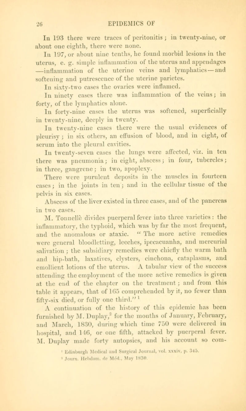 In 1(.)3 there were traces of peritonitis ; in twenty-nine, or about one eighth, there were none. In L97,or about nine tenths, he found morbid lesions in the uterus, v. g. simple inflammation of the uterus and appendages —inflammation of the uterine veins and Lymphatics—and softening and putrescence of the uterine parietes. In sixty-two cases the ovaries were inflamed. In ninety eases there was inflammation of the veins; in forty, of the lymphatics alone. Iii forty-nine cases the uterus was softened, superficially in twenty-nine, deeply in twenty. In twenty-nine eases there were the usual evidences of pleurisy ; in six others, an effusion of blood, and in eight, of serum into the pleural cavities. In twenty-seven cases the lungs were affected, viz. in ten there was pneumonia; in eight, abscess; in four, tubercles; in three, gangrene; in two, apoplexy. There were purulent deposits in the muscles in fourteen casts; in the joints in ten; and in the cellular tissue of the pelvis in six cases. Abscess of the liver existed in three cases, and of the pancreas in two cases. M. Tonnelle divides puerperal fever into three varieties: the inflammatory, the typhoid, which was by far the most frequent, and the anomalous or ataxic. The more active remedies were general bloodletting, leeches, ipecacuanha, and mercurial sale, at ion ; the subsidiary remedies were chiefly the warm bath and hip-bath, laxatives, clysters, cinchona, cataplasms, and emollient lotions of the uterus. A tabular view of the success attending tlie employment ef the more active remedies is given at the end of the chapter on the treatment ; and from this table it appears, that of L65 comprehended by it, no fewer than jifty-six died, or fully one third. l A continuation of the history of this epidemic has been furnished byM. Duplay,9 for the months of .January, February, and March, L830, during which time 750 were delivered in hospital, and 1 16, or one fifth, attacked by puerperal i'ewv. M. Duplay made forty autopsies, and his account so com- 1 Edinburgh Medical and Surgical Journal, vol. \\\i\. p. rn Hebdon li M A '