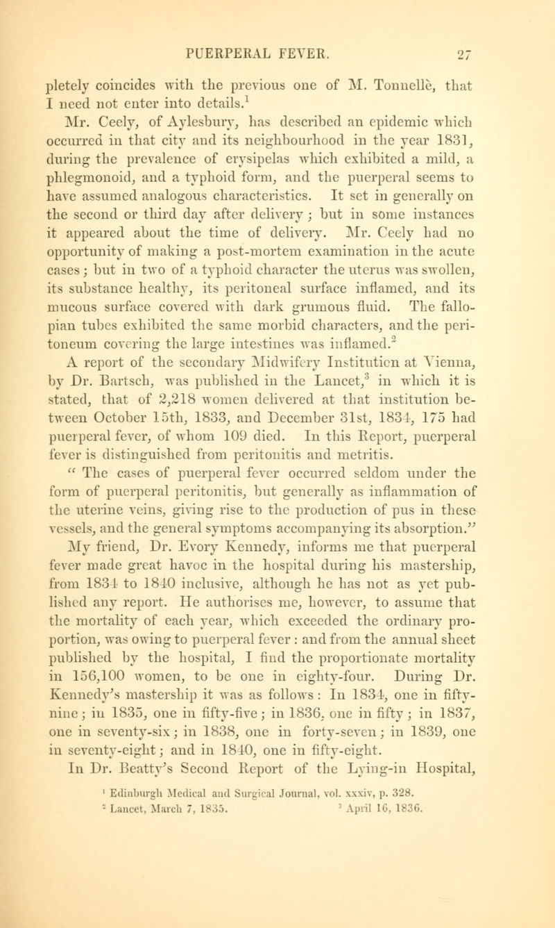 pletely coincides -with the previous one of M. Tonnelle, that I need not enter into details.1 Mr. Ceely, of Aylesbury, has described an epidemic which occurred in that city and its neighbourhood in the year 1831, during the prevalence of erysipelas which exhibited a mild, a phlegmonoid, and a typhoid form, and the puerperal seems to have assumed analogous characteristics. It set in generally on the second or third day after delivery ; but in some instances it appeared about the time of delivery. Mr. Ceely had no opportunity of making a post-mortem examination in the acute cases ; but in two of a typhoid character the uterus was swollen, its substance healthy, its peritoneal surface inflamed, and its mucous surface covered with dark grumous fluid. The fallo- pian tubes exhibited the same morbid characters, and the peri- toneum covering the large intestines was inflamed.2 A report of the secondary Midwifery Institution at Vienna, by Dr. Bartsch, was published in the Lancet,3 in which it is stated, that of 2,218 women delivered at that institution be- tween October 15th, 1833, and December 31st, 1834, 175 had puerperal fever, of whom 109 died. In this Report, puerperal fever is distinguished from peritonitis and metritis. The cases of puerperal fever occurred seldom under the form of puerperal peritonitis, but generally as inflammation of the uterine veins, giving rise to the production of pus in these vessels, and the general symptoms accompanying its absorption. My friend, Dr. Evory Kennedy, informs me that puerperal fever made great havoc in the hospital during his mastership, from 1834 to 1840 inclusive, although he has not as yet pub- lished any report. He authorises me, however, to assume that the mortality of each year, which exceeded the ordinary pro- portion, was owing to puerperal fever : and from the annual sheet published by the hospital, I find the proportionate mortality in 156,100 women, to be one in eighty-four. During Dr. Kennedy's mastership it was as follows : In 1834, one in fifty- nine \ in 1835, one in fifty-five; in 1836, one in fifty ; in 1837, one in seventy-six; in 1838, one in forty-seven; in 1839, one in seventy-eight; and in 1840, one in fifty-eight. In Dr. Beatty's Second Report of the Lying-in Hospital, 1 Edinburgh Medical and Surgical Journal, vol. xxxiv, p. 328. 2 Lancet, March 7, 1835. 3 April 1G, 183G.