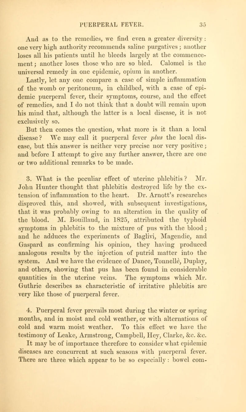 And as to the remedies, we find even a greater diversity : one very high authority recommends saline purgatives ; another loses all his patients until he bleeds largely at the commence- ment ; another loses those who are so bled. Calomel is the universal remedy in one epidemic, opium in another. Lastly, let any one compare a case of simple inflammation of the womb or peritoneum, in childbed, with a case of epi- demic puerperal fever, their symptoms, course, and the effect of remedies, and I do not think that a doubt will remain upon his mind that, although the latter is a local disease, it is not exclusively so. But then comes the question, what more is it than a local disease ? We may call it puerperal fever plus the local dis- ease, but this answer is neither very precise nor very positive; and before I attempt to give any further answer, there are one or two additional remarks to be made. 3. What is the peculiar effect of uterine phlebitis ? Mr. John Hunter thought that phlebitis destroyed life by the ex- tension of inflammation to the heart. Dr. Arnott's researches disproved this, and showed, with subsequent investigations, that it was probably owing to an alteration in the quality of the blood. M. Bouillaud, in 1825, attributed the typhoid symptoms in phlebitis to the mixture of pus with the blood; and he adduces the experiments of Baglivi, Magendie, and Gaspard as confirming his opinion, they having produced analogous results by the injection of putrid matter into the system. And we have the evidence of Dance, Tonnelle, Duplay, and others, showing that pus has been found in considerable quantities in the uterine veins. The symptoms which Mr. Guthrie describes as characteristic of irritative phlebitis are very like those of puerperal fever. 4. Puerperal fever prevails most during the winter or spring months, and in moist and cold weather, or with alternations of cold and warm moist weather. To this effect we have the testimony of Leake, Armstrong, Campbell, Hey, Clarke, &c. &c. It may be of importance therefore to consider what epidemic diseases are concurrent at such seasons with puerperal fever. There are three which appear to be so especially: bowel com-
