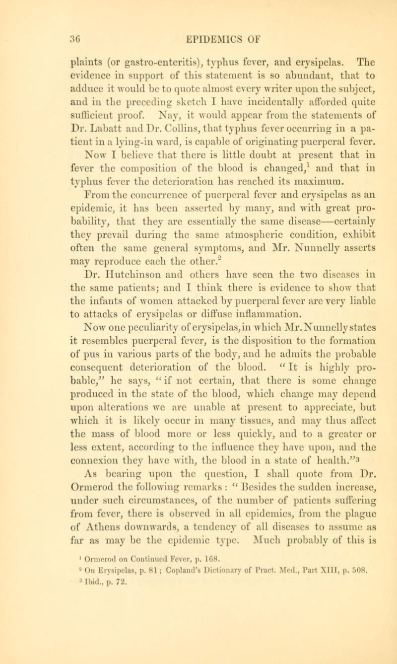 plaints (or gastroenteritis), typhus fever, and erysipelas. The evidence in support of this statement is so abundant, that to adduce it would be to quote almost every writer upon the subject, and in the preceding sketch J have incidentally afforded quite sufficient proof. Nay, it would appear from the statements of Dr. Labatt and Dr. Collins, that typhus fever occurring in a pa- tient in a lying-in ward, is capable of originating puerperal i'excr. Now 1 believe that there is little doubt at present that in fever the composition of the blood is changed/ and that in typhus fever the deterioration has reached its maximum. From the concurrence of puerperal fever and erysipelas as an epidemic, it has been asserted by many, and with great pro- bability, that they arc essentially the same disease—certainly they prevail during the same atmospheric condition, exhibit often the same general symptoms, and Mr. Nunnelly asserts may reproduce each the other. Dr. Hutchinson and others have seen the two diseases in the same patients; and I think there is evidence to show that the infants of women attacked by puerperal lever arc very liable to attacks of erysipelas or diffuse inflammation. Now one peculiarity of erysipelas, in which Mr. Nunnelly states it resembles puerperal fever, is the disposition to the formation of pus in various parts of the body, and he admits the probable consequent deterioration of the blood.  It is highly pro- bable/' he says,  if not certain, that there is some change produced in the state of the blood, which change may depend upon alterations we are unable at present to appreciate, but which it is likely occur in many tissues, and may thus affect the mass of blood more or less quickly, and to a greater or Less extent, according to tin1 influence they have upon, and the connexion they have with, the blood iii a state of health.3 As bearing upon the question, I shall quote from Dr. Ormerod the following remarks:  Besides the sudden increase, under such circumstances, of the number of patients suffering from fever, there is observed in all epidemics, from the plague of Athens downwards, a tendency of all diseases to assume as far as may be the epidemic type. Much probably of this is 1 Ormerod on Continued Fever, p. L68. • on Erysipelas, p. *l j Copland'! Dictionary of Pract, Med., Pan XIII, p. 508. Ibid., p. 72.