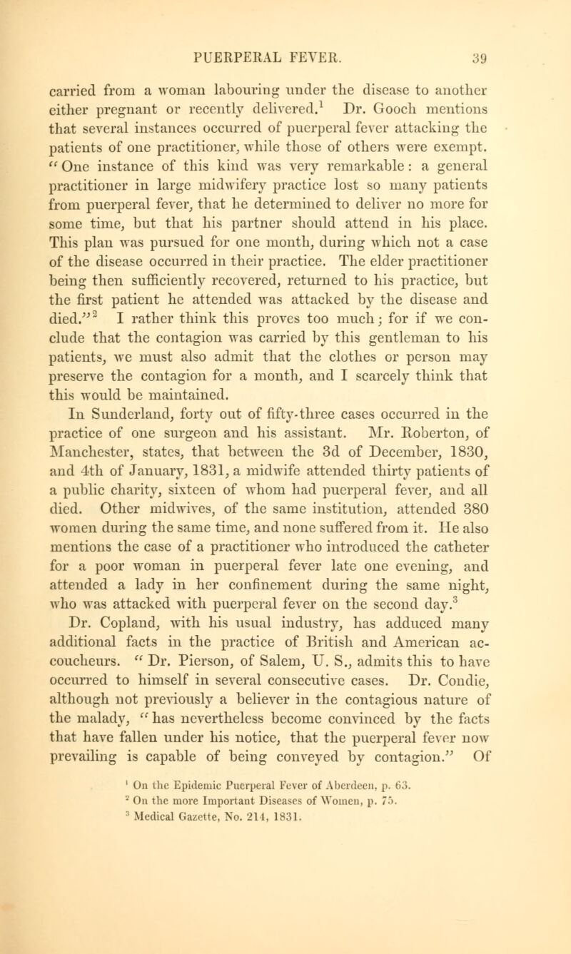 carried from a woman labouring under the disease to another either pregnant or recently delivered.1 Dr. Gooch mentions that several instances occurred of puerperal fever attacking the patients of one practitioner, while those of others were exempt.  One instance of this kind was very remarkable : a general practitioner in large midwifery practice lost so many patients from puerperal fever, that he determined to deliver no more for some time, but that his partner should attend in his place. This plan was pursued for one month, during which not a case of the disease occurred in their practice. The elder practitioner being then sufficiently recovered, returned to his practice, but the first patient he attended was attacked by the disease and died.2 I rather think this proves too much; for if we con- clude that the contagion was carried by this gentleman to his patients, we must also admit that the clothes or person may preserve the contagion for a month, and I scarcely think that this would be maintained. In Sunderland, forty out of fifty-three cases occurred in the practice of one surgeon and his assistant. Mr. Roberton, of Manchester, states, that between the 3d of December, 1830, and 4th of January, 1831, a midwife attended thirty patients of a public charity, sixteen of whom had puerperal fever, and all died. Other midwives, of the same institution, attended 380 women during the same time, and none suffered from it. He also mentions the case of a practitioner who introduced the catheter for a poor woman in puerperal fever late one evening, and attended a lady in her confinement during the same night, who was attacked with puerperal fever on the second day.3 Dr. Copland, with his usual industry, has adduced many additional facts in the practice of British and American ac- coucheurs. u Dr. Pierson, of Salem, U.S., admits this to have occurred to himself in several consecutive cases. Dr. Condie, although not previously a believer in the contagious nature of the malady,  has nevertheless become convinced by the facts that have fallen under his notice, that the puerperal fever now prevailing is capable of being conveyed by contagion. Of ' On the Epidemic Puerperal Fever of Aberdeen, p. 63. 8 On the more Important Diseases of Women, p. 7b. 3 Medical Gazette, No. 214, 1831.