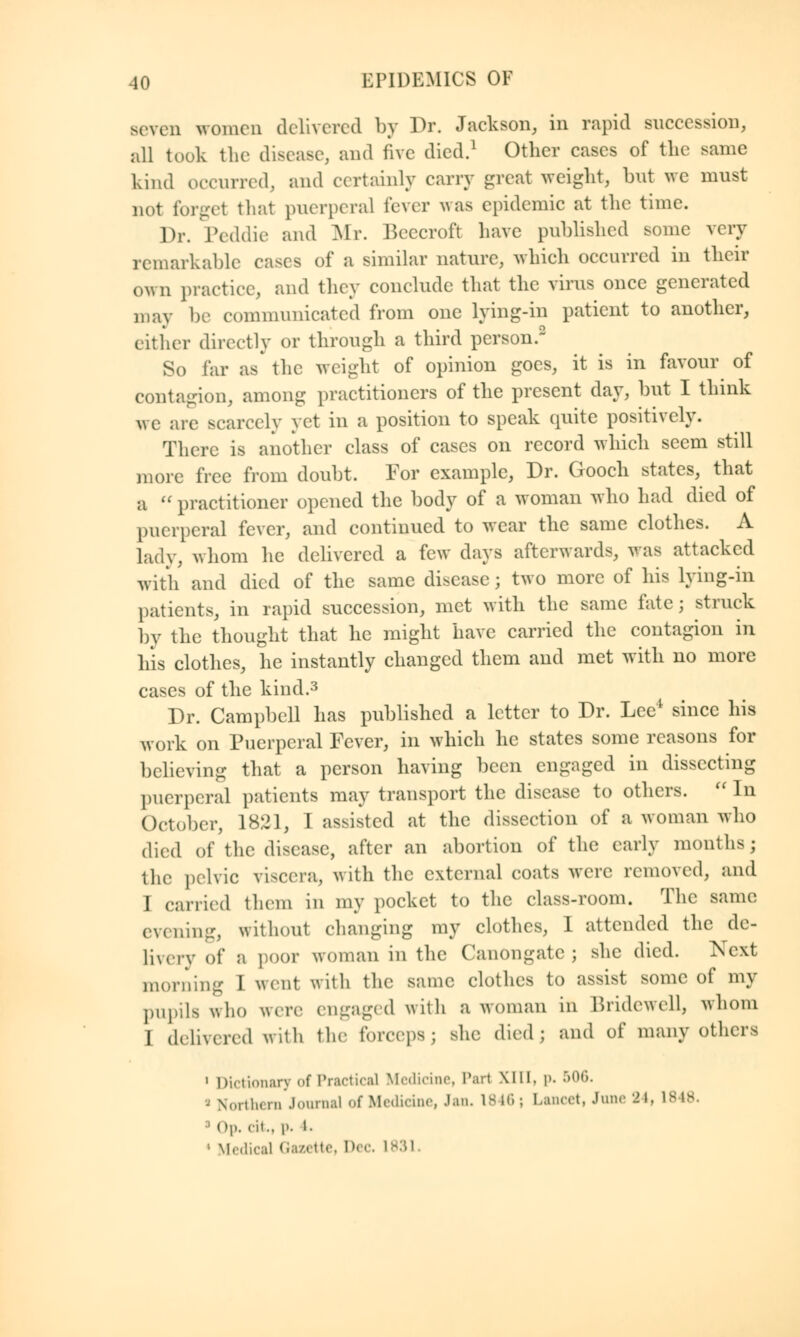 seven women delivered by Dr. Jackson, in rapid succession, all took the disease, and five died.1 Other cases of the same kind occurred, and certainly carry great weight, but we must not forget that puerperal lever was epidemic at the time. Dr. Peddie and Mr. Beecrofl have published some very remarkable cases of a similar nature, which occurred in their own practice, and they conclude that the virus once generated may be communicated from one lying-in patient to another, either directly or through a third person.2 So far as' the weight of opinion goes, it is in favour of contagion, among practitioners of the present day, but I think we are scarcely yet in a position to speak quite positively. There is another class of cases on record which seem still more free from doubt. For example, Dr. Gooch states, that a  practitioner opened the body of a woman who had died of puerperal fever, and continued to wear the same clothes. A lady, whom he delivered a few days afterwards, was attacked with and died of the same disease ; two more of his lying-in patients, in rapid succession, met with the same fate; struck by the thought that he might have carried the contagion in his clothes, he instantly changed them and met with no more cases of the kind.3 Dr. Campbell has published a letter to Dr. Lee* since his work on Puerperal Fever, in which he states some reasons for believing that a person having been engaged in dissecting puerperal patients may transport the disease to others.  In October, 1821, I assisted at the dissection of a woman who died of the disease, after an abortion of the early months; the pelvic viscera, with the external coats were removed, and I carried them in my pocket to the class-room. The same evening, without changing my clothes, I attended the de- livery of a poor woman in the Canongate ; she died. Next morning I went with the same clothes to assist some of my pupils who were engaged with a woman in Bridewell, whom I delivered with the forceps; she died; and of many others 1 Dictionary of Practical Medicine. Tart XIII, |». 506. Northern Journal of Medicine, Jan. 1846; Lancet, June 24, is is <>i>. eit.. p. i. 1 Medical Gazette, Dec. I