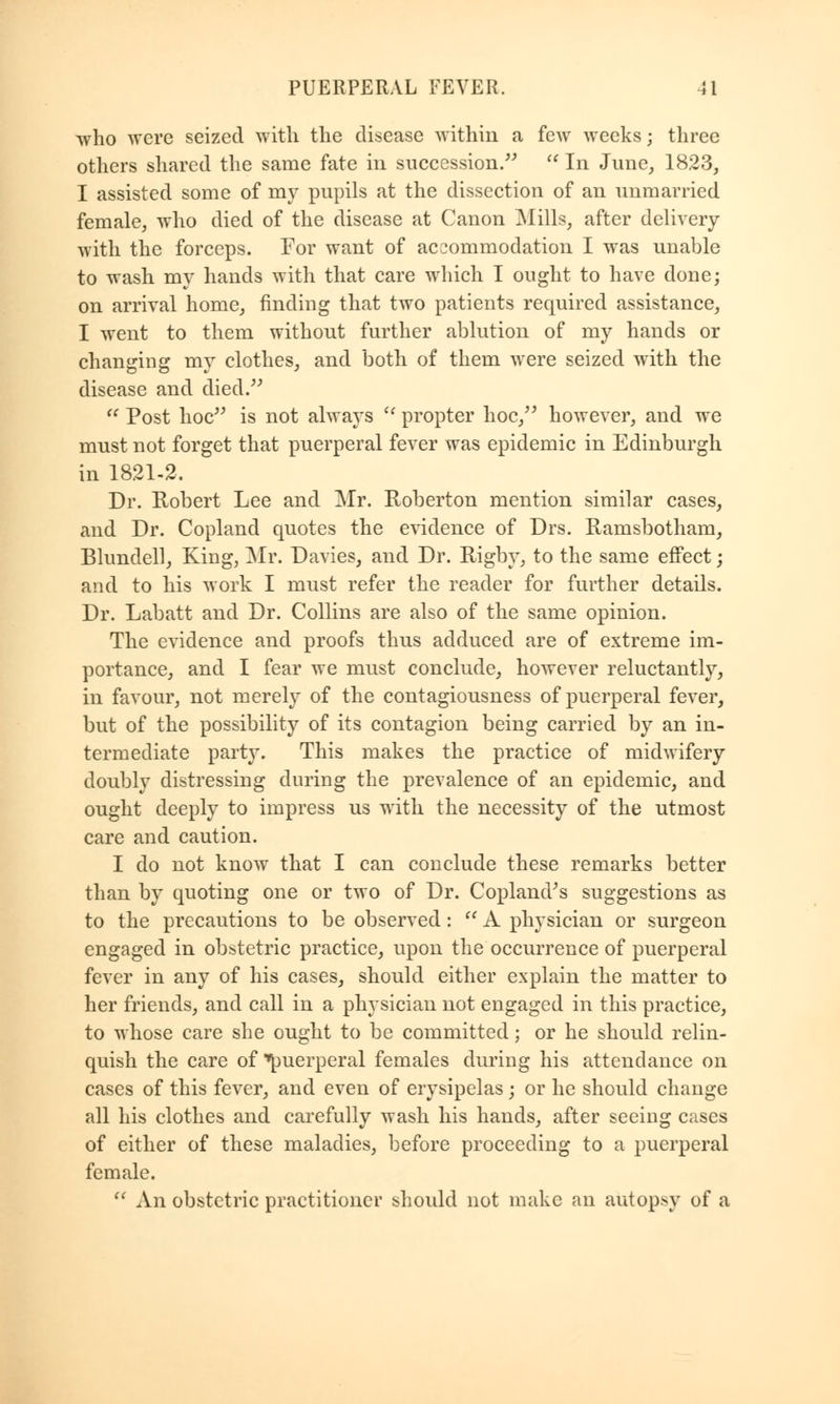who were seized with the disease within a few weeks; three others shared the same fate in succession. In June, 1823, I assisted some of my pupils at the dissection of an unmarried female, who died of the disease at Canon Mills, after delivery with the forceps. For want of accommodation I was unable to wash my hands with that care which I ought to have done; on arrival home, finding that two patients required assistance, I went to them without further ablution of my hands or changing my clothes, and both of them were seized with the disease and died.  Post hoc is not always u propter hoc, however, and we must not forget that puerperal fever was epidemic in Edinburgh in 1821-2. Dr. Robert Lee and Mr. Roberton mention similar cases, and Dr. Copland quotes the evidence of Drs. Ramsbotham, Blundell, King, Mr. Davies, and Dr. Rigby, to the same effect; and to his work I must refer the reader for further details. Dr. Labatt and Dr. Collins are also of the same opinion. The evidence and proofs thus adduced are of extreme im- portance, and I fear we must conclude, however reluctantly, in favour, not merely of the contagiousness of puerperal fever, but of the possibility of its contagion being carried by an in- termediate party. This makes the practice of midwifery doubly distressing during the prevalence of an epidemic, and ought deeply to impress us with the necessity of the utmost care and caution. I do not know that I can conclude these remarks better than by quoting one or two of Dr. Copland's suggestions as to the precautions to be observed:  A physician or surgeon engaged in obstetric practice, upon the occurrence of puerperal fever in any of his cases, should either explain the matter to her friends, and call in a physician not engaged in this practice, to whose care she ought to be committed; or he should relin- quish the care of puerperal females during his attendance on cases of this fever, and even of erysipelas; or he should change all his clothes and carefully wash his hands, after seeing cases of either of these maladies, before proceeding to a puerperal female.  An obstetric practitioner should not make an autopsy of a