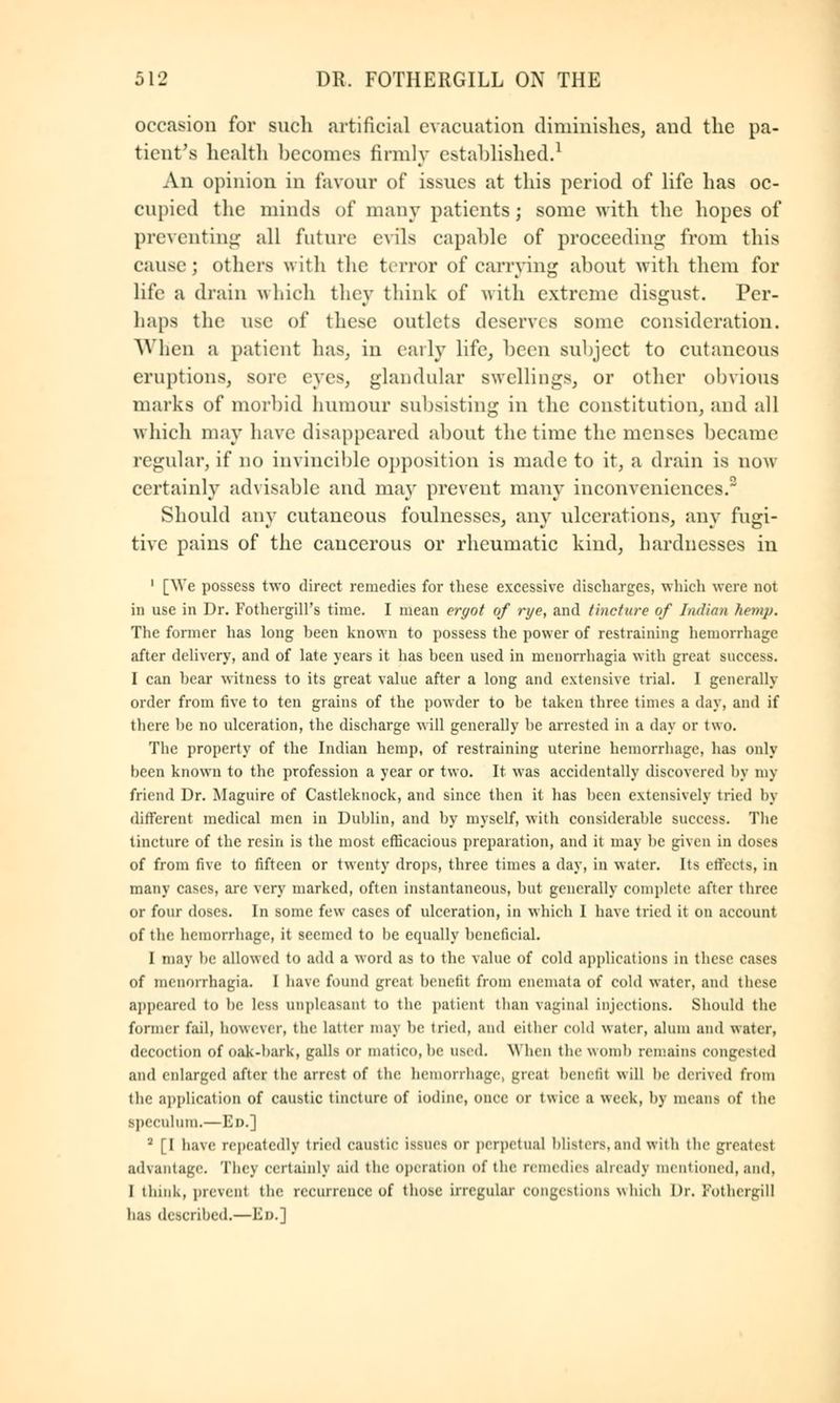 occasion for such artificial evacuation diminishes, and the pa- tient's health becomes firmly established.1 An opinion in favour of issues at this period of life has oc- cupied the minds of many patients; some with the hopes of preventing all future evils capable of proceeding from this cause; others with the terror of carrying about with them for lite a drain which they think of with extreme disgust. Per- haps the use of these outlets deserves some consideration. When a patient has, in early life, been subject to cutaneous eruptions, sore eyes, glandular swellings, or other obvious marks of morbid humour subsisting in the constitution, and all which may have disappeared about the time the menses became regular, if no invincible opposition is made to it, a drain is now certainly advisable and may prevent many inconveniences.2 Should any cutaneous foulnesses, any ulcerations, any fugi- tive pains of the cancerous or rheumatic kind, hardnesses in 1 [We possess two direct remedies for these excessive discharges, which were not in use in Dr. Fothergill's time. I mean ergot of rye, and tincture of Indian Kemp. The former has long heen known to possess the power of restraining hemorrhage after delivery, and of late years it has been used in menorrhagia with great success. I can bear witness to its great value after a long and extensive trial. I generally order from five to ten grains of the powder to be taken three times a day, and if there be no ulceration, the discharge will generally be arrested in a day or two. The property of the Indian hemp, of restraining uterine hemorrhage, has only been known to the profession a year or two. It was accidentally discovered by my friend Dr. Magnire of Castleknock, and since then it has been extensively tried by different medical men in Dublin, and by myself, with considerable success. The tincture of the resin is the most efficacious preparation, and it may lie given in doses of from five to fifteen or twenty drops, three times a day, in water. Its effects, in many cases, are very marked, often instantaneous, but generally complete after three or four doses. In some few cases of ulceration, in which I have tried it on account of the hemorrhage, it seemed to be equally beneficial. 1 may be allowed to add a word as to the value of cold applications in these cases of menorrhagia. I have found great benefit from encmata of cold water, and these appeared to lie less unpleasant to the patient than vaginal injections. Should the former fail, however, the latter may be tried, and either cold water, alum and water, decoction of oak-bark, galls or matieo, he used. When the womb remains congested and enlarged after the arrest of the hemorrhage, greal benefit will be derived from the application of caustic tincture of iodine, once or twice a week, by means of the speculum.—El).] 2 [I have repeatedly tried caustic issues or perpetual UNtcrs. and with the greatest advantage. They certainly aid the operation of the remedies already mentioned,and, I think, prevent the recurrence of those irregular congestions which Dr. FothergiU has described.—Em]