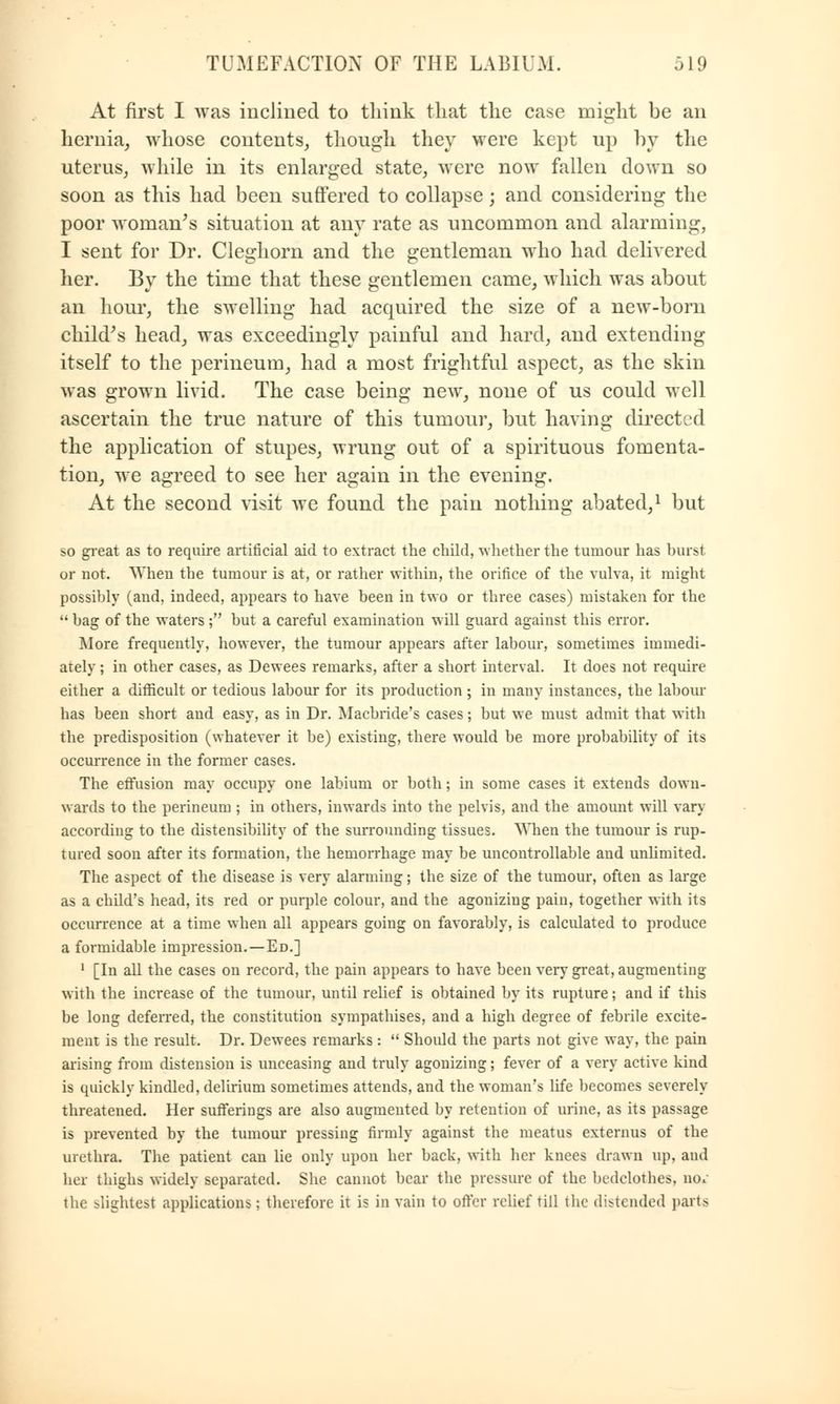At first I was inclined to think that the case might be an hernia, whose contents, though they were kept up by the uterus, while in its enlarged state, were now fallen down so soon as this had been suffered to collapse; and considering the poor woman's situation at any rate as uncommon and alarming, I sent for Dr. Cleghorn and the gentleman who had delivered her. By the time that these gentlemen came, which was about an hour, the swelling had acquired the size of a new-born child's head, was exceedingly painful and hard, and extending itself to the perineum, had a most frightful aspect, as the skin was grown livid. The case being new, none of us could well ascertain the true nature of this tumour, but having directed the application of stupes, wrung out of a spirituous fomenta- tion, we agreed to see her again in the evening. At the second visit we found the pain nothing abated,1 but so great as to require artificial aid to extract the child, whether the tumour has burst or not. When the tumour is at, or rather within, the orifice of the vulva, it might possibly (and, indeed, appears to have been in two or three cases) mistaken for the  bag of the waters ; but a careful examination will guard against this error. More frequently, however, the tumour appears after labour, sometimes immedi- ately ; in other cases, as Dewees remarks, after a short interval. It does not require either a difficult or tedious labour for its production; in many instances, the labour has been short and easy, as in Dr. Macbride's cases; but we must admit that with the predisposition (whatever it be) existing, there would be more probability of its occurrence in the former cases. The effusion may occupy one labium or both; in some cases it extends down- wards to the perineum ; in others, inwards into the pelvis, and the amount will vary- according to the distensibility of the surrounding tissues. When the tumour is rup- tured soon after its formation, the hemorrhage may be uncontrollable and unlimited. The aspect of the disease is very alarming; the size of the tumour, often as large as a child's head, its red or purple colour, and the agonizing pain, together with its occurrence at a time when all appears going on favorably, is calculated to produce a formidable impression.—Ed.] 1 [In all the cases on record, the pain appears to have been very great, augmenting with the increase of the tumour, until relief is obtained by its rupture; and if this be long deferred, the constitution sympathises, and a high degree of febrile excite- ment is the result. Dr. Dewees remarks :  Should the parts not give way, the pain arising from distension is unceasing and truly agonizing; fever of a very active kind is quickly kindled, delirium sometimes attends, and the woman's life becomes severely threatened. Her sufferings are also augmented by retention of urine, as its passage is prevented by the tumour pressing firmly against the meatus externus of the urethra. The patient can lie only upon her back, with her knees drawn up, and her thighs widely separated. She cannot bear the pressure of the bedclothes, no* the lightest applications; therefore it is in vain to offer relief till the distended parts