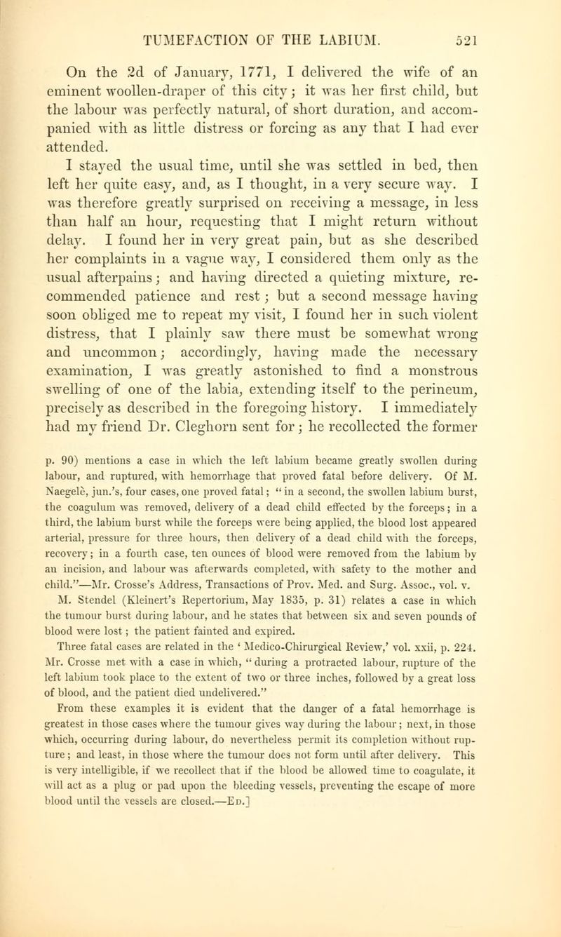 On the 2d of January, 1771, I delivered the wife of an eminent woollen-draper of this city; it was her first child, but the labour was perfectly natural, of short duration, and accom- panied with as little distress or forcing as any that I had ever attended. I stayed the usual time, until she was settled in bed, then left her quite easy, and, as I thought, in a very secure way. I was therefore greatly surprised on receiving a message, in less than half an hour, requesting that I might return without delay. I found her in very great pain, but as she described her complaints in a vague way, I considered them only as the usual afterpains; and having directed a quieting mixture, re- commended patience and rest; but a second message having soon obliged me to repeat my visit, I found her in such violent distress, that I plainly saw there must be somewhat wrong and uncommon; accordingly, having made the necessary examination, I was greatly astonished to find a monstrous swelling of one of the labia, extending itself to the perineum, precisely as described in the foregoing history. I immediately had my friend Dr. Cleghorn sent for; he recollected the former p. 90) mentions a case in which the left labium became greatly swollen during labour, and ruptured, with hemorrhage that proved fatal before delivery. Of M. Naegele, jun.'s, four cases, one proved fatal;  in a second, the swollen labium burst, the coagulum was removed, delivery of a dead child effected by the forceps; in a third, the labium burst while the forceps were being applied, the blood lost appeared arterial, pressure for three hours, then delivery of a dead child with the forceps, recovery; in a fourth case, ten ounces of blood were removed from the labium by an incision, and labour was afterwards completed, with safety to the mother and child.—Mr. Crosse's Address, Transactions of Prov. Med. and Surg. Assoc, vol. v, M. Stendel (Kleinert's Repertorium, May 1835, p. 31) relates a case in which the tumour burst during labour, and he states that between six and seven pounds of blood were lost; the patient fainted and expired. Three fatal cases are related in the ' Medico-Chirurgical Review,' vol. xxii, p. 224. Mr. Crosse met with a case in which,  during a protracted labour, rupture of the left labium took place to the extent of two or three inches, followed by a great loss of blood, and the patient died undelivered. From these examples it is evident that the danger of a fatal hemorrhage is greatest in those cases where the tumour gives way during the labour; next, in those which, occurring during labour, do nevertheless permit its completion without rup- ture ; and least, in those where the tumour does not form until after delivery. This is very intelligible, if we recollect that if the blood be allowed time to coagulate, it will act as a plug or pad upon the bleeding vessels, preventing the escape of more blood until the vessels are closed.—Ed.]