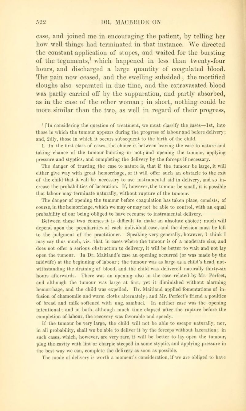 case, and joined me in encouraging the patient, by telling her how well things had terminated in that instance. We directed the constant application oi' stupes, and waited for the bursting of the teguments/ which happened in less than twenty-four hours, and discharged a Large quantity of coagulated blood. The pain now ceased, and the swelling subsided; the mortified sloughs also separated in due time, and the extravasated blood was partly carried oil' by the suppuration, and partly absorbed, as in the ease of the other woman ; in short, nothing could be more similar than the two, as well in regard of their progress, 1 [In considering the question of treatment, we must classify the cases—1st, into those in which the tumour appears during the progress of labour and before delivery; and, 2dly, those in which it occurs subsequent to the birth of tlie child. 1. In the first class of cases, the choice is between leaving the case to nature and taking chance of the tumour hursting or not; and opening the tumour, applying pressure and styptics, and completing the delivery by the forceps if necessary. The danger of trusting the case to nature is, that if the tumour he large, it will either give way with great hemorrhage, or it will offer such an ohstacle to the exit of the child that it will he necessary to use instrumental aid in delivery, and so in- crease the prohahilities of laceration. If, however, the tumour he small, it is possihle that labour may terminate naturally, without rupture of the tumour. The danger of opening the tumour hefore coagulation has taken place, consists, of course, in the hemorrhage, which we may or may not he ahle to control, with an equal prohahility of our heing ohliged to have recourse to instrumental delivery. Between these two courses it is difficult to make an absolute choice; much will depend upon the peculiarities of each individual case, and the decision must he left to the judgment of the practitioner. Speaking very generally, however, I think I may Baj thus much, viz. that in cases where the tumour is of a moderate size, and docs not offer a serious obstruction to delivery, it will he better to wait and not lav- open the tumour. In Dr. Maitland's case an opening occurred (or was made by the midwife) at the beginning of labour; the tumour was as large as a child's head, not- withstanding the draining of blood, and the child was delivered naturally thirty-sis hours afterwards. There was an opening also in the case related by Mr. Perfect, and although the tumour was large at first, yet it diminished without alarming hemorrhage, and the child was expelled. Dr. Maitland applied fomentations of in- fusion of Chamomile and warm cloths alternately; and Mr. Perfect's friend a poultice of bread and milk softened with ung. s.uiihuei. In neither case was the opening intentional; and in both, although much time elapsed after the rupture before the completion of labour, the recovery was favorable and speedy. If the tumour be very huge, the child will not be able to (scape naturally, nor, in all probability, shall we be able to deliver it by the forceps without laceration; in such cases, which, however, arc \<r\ rare, it will he belter to lay open the tumour, plug the cavity With lint or eharpie steeped in some stxptie. and applying pressure in the hcsl wa\ we can, Complete the dcliwrv as BOOB as possible. The mode of delivers is worth a moment's consideration, if we are obliged to hav<