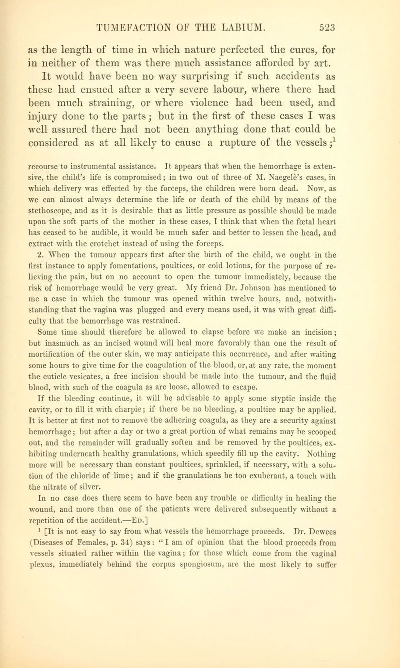 as the length of time in which nature perfected the cures, for in neither of them was there much assistance afforded by art. It would have been no way surprising if such accidents as these had ensued after a very severe labour, where there had been much straining, or where violence had been used, and injury done to the parts; but in the first of these cases I was well assured there had not been anything done that could be considered as at all likely to cause a rupture of the vessels j1 recourse to instrumental assistance. It appears that when the hemorrhage is exten- sive, the child's life is compromised; in two out of three of M. Naegele's cases, in which delivery was effected by the forceps, the children were born dead. Now, as we can almost always determine the life or death of the child by means of the stethoscope, and as it is desirable that as little pressure as possible should be made upon the soft parts of the mother in these cases, I think that when the foetal heart has ceased to be audible, it would be much safer and better to lessen the head, and extract with the crotchet instead of using the forceps. 2. When the tumour appears first after the birth of the child, we ought in the first instance to apply fomentations, poultices, or cold lotions, for the purpose of re- lieving the pain, but on no account to open the tumour immediately, because the risk of hemorrhage would be very great. My friend Dr. Johnson has mentioned to me a case in which the tumour was opened within twelve hours, and, notwith- standing that the vagina was plugged and every means used, it was with great diffi- culty that the hemorrhage was restrained. Some time should therefore be allowed to elapse before we make an incision; but inasmuch as an incised wound will heal more favorably than one the result of mortification of the outer skin, we may anticipate this occurrence, and after waiting some hours to give time for the coagulation of the blood, or, at any rate, the moment the cuticle vesicates, a free incision should be made into the tumour, and the fluid blood, with such of the coagula as are loose, allowed to escape. If the bleeding continue, it will be advisable to apply some styptic inside the cavity, or to fill it with charpie; if there be no bleeding, a poultice may be applied. It is better at first not to remove the adhering coagula, as they are a security against hemorrhage; but after a day or two a great portion of what remains may be scooped out, and the remainder will gradually soften and be removed by the poultices, ex- hibiting underneath healthy granulations, which speedily fill up the cavity. Nothing more will be necessary than constant poultices, sprinkled, if necessary, with a solu- tion of the chloride of lime; and if the granulations be too exuberant, a touch with the nitrate of silver. In no case does there seem to have been any trouble or difficulty in healing the wound, and more than one of the patients were delivered subsequently without a repetition of the accident.—Ed.] 1 [It is not easy to say from what vessels the hemorrhage proceeds. Dr. Dewees (Diseases of Females, p. 34) says:  I am of opinion that the blood proceeds from vessels situated rather within the vagina; for those which come from the vaginal plexus, immediately behind the corpus spongiosum, are the most likely to suffer