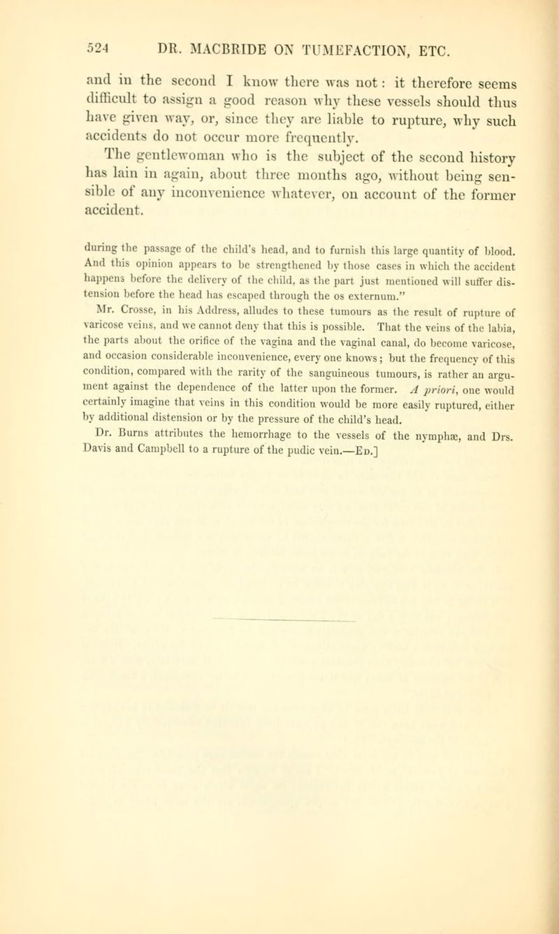 and in the second I know there was not : it therefore seems difficult to assign a good reason why these vessels should thus have given way. or, since they are liable to rupture, why such accidents do not occur more frequently. The gentlewoman who is the subject of the second history has lain in again, about three months ago, without being sen- sible of any inconvenience whatever, on account of the former accident. during the passage of the child's head, and to furnish this large quantity of hlood. And this opinion appears to he strengthened by those cases in which the accident happens before the delivery of the child, as the part just mentioned will suffer dis- tension before the head has escaped through the os externum. Mr. Crosse, in his Address, alludes to these tumours as the result of rupture of varicose veins, and we cannot deny that this is possihle. That the veins of the labia, the parts aboul the orifice of the vagina and the vaginal canal, do become varicose, and occasion considerable inconvenience, every one knows; but the frequency of this condition, compared with the rarity of the sanguineous tumours, is rather an argu- ment against the dependence of the latter upon the former. A priori, one would certainly imagine that veins in this condition would he more easily ruptured, either by additional distension or by the pressure of the child's head. Dr. Burns attributes the hemorrhage to the vessels of the nymphss, and Drs. Davis and Campbell to a rupture of the pudic vein.—Ed.]