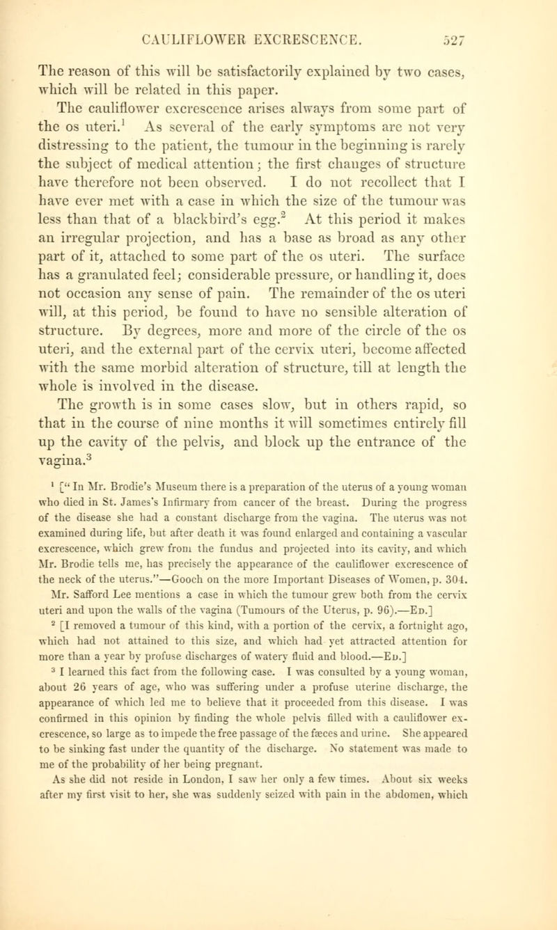 The reason of this will be satisfactorily explained by two cases, which will be related in this paper. The cauliflower excrescence arises always from some part of the os uteri.1 As several of the early symptoms are not very distressing to the patient, the tumour in the beginning is rarely the subject of medical attention; the first changes of structure have therefore not been observed. I do not recollect that I have ever met with a case in which the size of the tumour was less than that of a blackbird's Qgg>2 At this period it makes an irregular projection, and has a base as broad as any other part of it, attached to some part of the os uteri. The surface has a granulated feel; considerable pressure, or handling it, does not occasion any sense of pain. The remainder of the os uteri will, at this period, be found to have no sensible alteration of structure. By degrees, more and more of the circle of the os uteri, and the external part of the cervix uteri, become affected with the same morbid alteration of structure, till at length the whole is involved in the disease. The growth is in some cases slow, but in others rapid, so that in the course of nine months it will sometimes entirely fill up the cavity of the pelvis, and block up the entrance of the vagina.3 1 [ In Mr. Brodie's Museum there is a preparation of the uterus of a young woman who died in St. James's Infirmary from cancer of the breast. During the progress of the disease she had a constant discharge from the vagina. The uterus was not examined during life, but after death it was found enlarged and containing a vascular excrescence, which grew from the fundus and projected into its cavity, and which Mr. Brodie tells me, has precisely the appearance of the cauliflower excrescence of the neck of the uterus.—Gooch on the more Important Diseases of Women, p. 304. Mr. Safford Lee mentions a case in which the tumour grew both from the cervix uteri and upon the walls of the vagina (Tumours of the Uterus, p. 96).—Ed.] 2 [I removed a tumour of this kind, with a portion of the cervix, a fortnight ago, which had not attained to this size, and which had yet attracted attention for more than a year by profuse discharges of watery fluid and blood.—Ed.] 3 I learned this fact from the following case. I was consulted by a young woman. about 26 years of age, who was suffering under a profuse uterine discharge, the appearance of which led me to believe that it proceeded from this disease. I was confirmed in this opinion by finding the whole pelvis filled with a cauliflower ex- crescence, so large as to impede the free passage of the faeces and urine. She appeared to be sinking fast under the quantity of the discharge. Xo statement was made to me of the probability of her being pregnant. As she did not reside in London, I saw her only a few times. About six weeks after my first visit to her, she was suddenly seized with pain in the abdomen, which