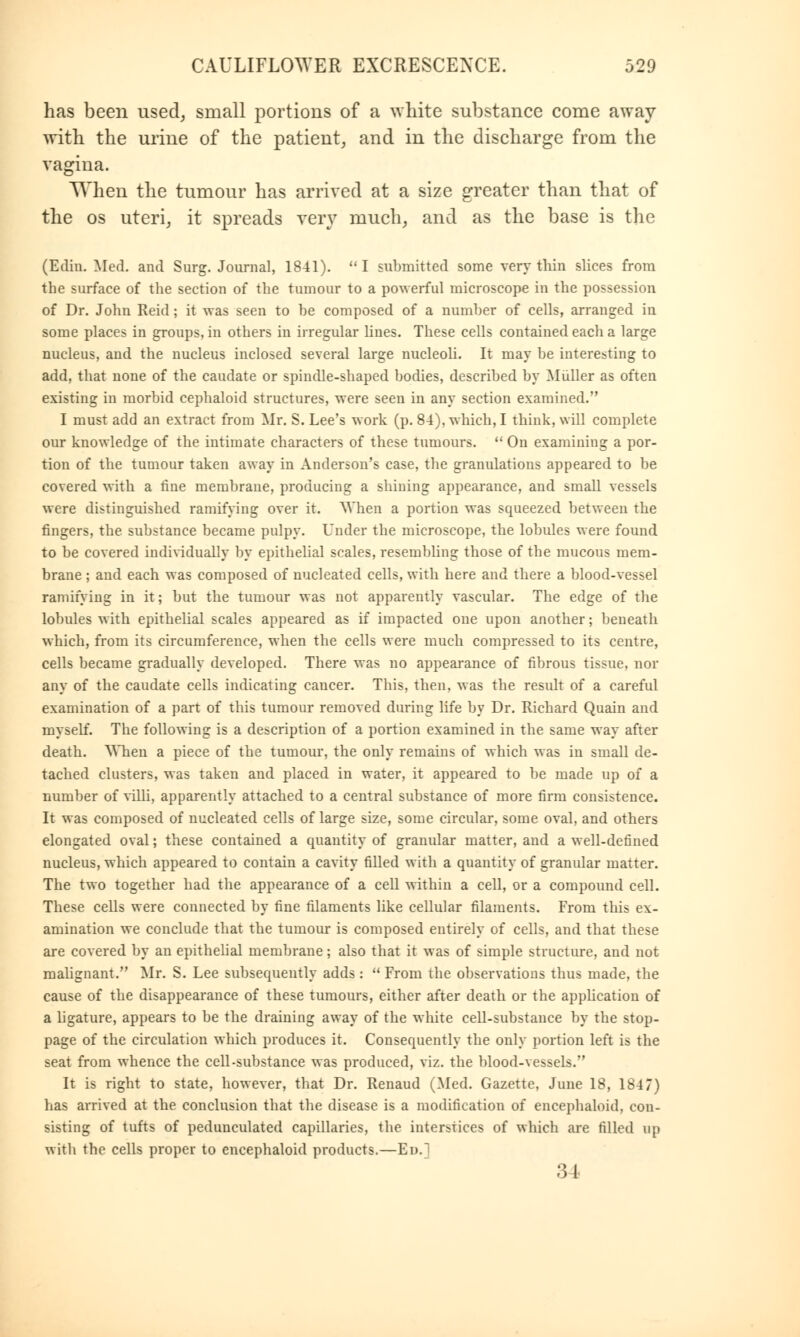 has been used, small portions of a white substance come away with the urine of the patient, and in the discharge from the vagina. When the tumour has arrived at a size greater than that of the os uteri, it spreads very much, and as the base is the (Edin. Med. and Surg. Journal, 1841). I submitted some very thin slices from the surface of the section of the tumour to a powerful microscope in the possession of Dr. John Reid; it was seen to be composed of a number of cells, arranged in some places in groups, in others in irregular lines. These cells contained each a large nucleus, and the nucleus inclosed several large nucleoli. It may be interesting to add, that none of the caudate or spindle-shaped bodies, described by Muller as often existing in morbid cephaloid structures, were seen in any section examined. I must add an extract from Mr. S. Lee's work (p. 84), which, I think, will complete our knowledge of the intimate characters of these tumours.  On examining a por- tion of the tumour taken away in Anderson's case, the granulations appeared to be covered with a fine membrane, producing a shining appearance, and small vessels were distinguished ramifying over it. When a portion was squeezed between the fingers, the substance became pulpy. Under the microscope, the lobules were found to be covered individually by epithelial scales, resembling those of the mucous mem- brane ; and each was composed of nucleated cells, with here and there a blood-vessel ramifying in it; but the tumour was not apparently vascular. The edge of the lobules with epithelial scales appeared as if impacted one upon another; beneath which, from its circumference, when the cells were much compressed to its centre, cells became gradually developed. There was no appearance of fibrous tissue, nor any of the caudate cells indicating cancer. This, then, was the result of a careful examination of a part of this tumour removed during life by Dr. Richard Quain and myself. The following is a description of a portion examined in the same way after death. When a piece of the tumour, the only remains of which was in small de- tached clusters, was taken and placed in water, it appeared to be made up of a number of villi, apparently attached to a central substance of more firm consistence. It was composed of nucleated cells of large size, some circular, some oval, and others elongated oval; these contained a quantity of granular matter, and a well-defined nucleus, which appeared to contain a cavity filled with a quantity of granular matter. The two together had the appearance of a cell within a cell, or a compound cell. These cells were connected by fine filaments like cellular filaments. From this ex- amination we conclude that the tumour is composed entirely of cells, and that these are covered by an epithelial membrane; also that it was of simple structure, and not malignant. Mr. S. Lee subsequently adds :  From the observations thus made, the cause of the disappearance of these tumours, either after death or the application of a ligature, appears to be the draining away of the white cell-substance by the stop- page of the circulation which produces it. Consequently the only portion left is the seat from whence the cell-substance was produced, viz. the blood-vessels. It is right to state, however, that Dr. Renaud (Med. Gazette, June 18, 184 7) has arrived at the conclusion that the disease is a modification of encephaloid, con- sisting of tufts of pedunculated capillaries, the interstices of which are filled up with the cells proper to encephaloid products.—Ed.] 34