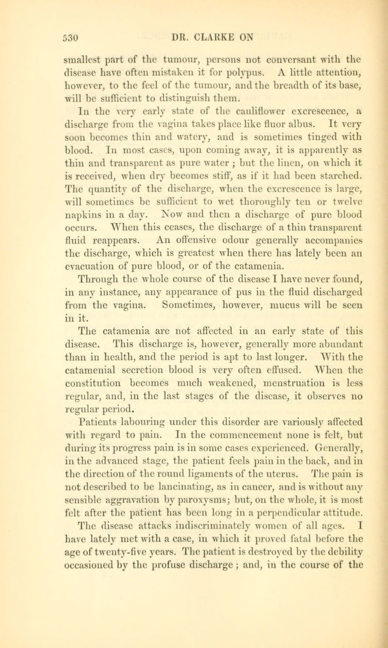 smallest part of the tumour, persons not conversant -with the disease have often mistaken it for polypus. A little attention, however, to the feel of the tumour, and the breadth of its base, will be sufficient to distinguish them. In the very early state of the cauliflower excrescence, a discharge from the vagina takes place like fluoralbus. It very soon becomes thin and watery, and is sometimes tinged with blood. In most cases, upon coming away, it is apparently as thin and transparent as pure water ; but the linen, on which it is received, when dry becomes still', as if it had been starched. The quantity of the discharge, when the excrescence is large, will sometimes be sufficient to wet thoroughly ten or twelve napkins in a day. Xow and then a discharge of pure blood occurs. AVhcn this ceases, the discharge of a thin transparent fluid reappears. An offensive odour generally accompanies the discharge, which is greatest when there has lately been an evacuation of pure blood, or of the catamenia. Through the whole course of the disease I have never found, in any instance, any appearance of pus in the fluid discharged from the vagina. Sometimes, however, mucus will be seen in it. The catamenia are not affected in an early state of this disease. This discharge is, however, generally more abundant than in health, and the period is apt to last longer. With the catamenial secretion blood is very often effused. 'When the constitution becomes much weakened, menstruation is less regular, and, in the last stages of the disease, it observes no regular period. Patients labouring under this disorder are variously affected with regard to pain. In the commencement none is felt, but during its progress pain is in some cases experienced. Generally, in the advanced stage, the patient feels pain in the1 back, and in the direction of the round Ligaments of the uterus. The pain is not described to be lancinating, as in cancer, and is without any sensible aggravation by paroxysms; but, on the whole, it is most felt after the patient has been Ion-- in a perpendicular attitude. The disease .attacks indiscriminately women of all ages. I have lately met with a case, in which it proved fatal before tlie age of twenty-five yean. The patient is destroyed by the debility occasioned by the profuse discharge ; and, in the course of the