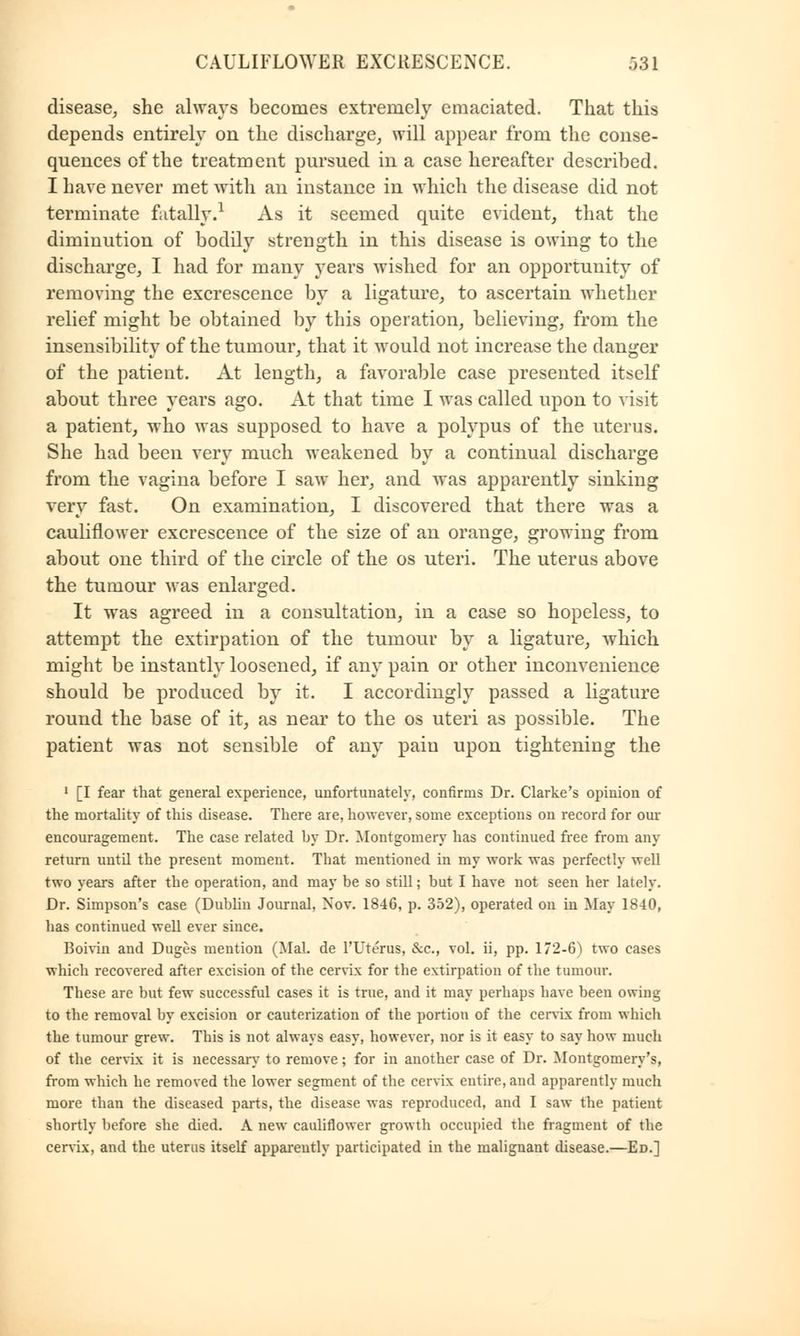 disease, she always becomes extremely emaciated. That this depends entirely on the discharge, will appear from the conse- quences of the treatment pursued in a case hereafter described. I have never met with an instance in which the disease did not terminate fatally.1 As it seemed quite evident, that the diminution of bodily strength in this disease is owing to the discharge, I had for many years wished for an opportunity of removing the excrescence by a ligature, to ascertain whether relief might be obtained by this operation, believing, from the insensibility of the tumour, that it would not increase the danger of the patient. At length, a favorable case presented itself about three years ago. At that time I was called upon to visit a patient, who was supposed to have a polypus of the uterus. She had been very much weakened by a continual discharge from the vagina before I saw her, and was apparently sinking very fast. On examination, I discovered that there was a cauliflower excrescence of the size of an orange, growing from about one third of the circle of the os uteri. The uterus above the tumour was enlarged. It was agreed in a consultation, in a case so hopeless, to attempt the extirpation of the tumour by a ligature, which might be instantly loosened, if any pain or other inconvenience should be produced by it. I accordingly passed a ligature round the base of it, as near to the os uteri as possible. The patient was not sensible of any pain upon tightening the 1 [I fear that general experience, unfortunately, confirms Dr. Clarke's opinion of the mortality of this disease. There are, however, some exceptions on record for our encouragement. The case related by Dr. Montgomery has continued free from any return until the present moment. That mentioned in my work was perfectly well two years after the operation, and may be so still; hut I have not seen her lately. Dr. Simpson's case (Dublin Journal, Nov. 1846, p. 352), operated on in May 1840, has continued well ever since. Boivin and Duges mention (Mai. de l'Uterus, &c, vol. ii, pp. 172-6) two cases which recovered after excision of the cervix for the extirpation of the tumour. These are but few successful cases it is true, and it may perhaps have been owing to the removal by excision or cauterization of the portion of the cervix from which the tumour grew. This is not always easy, however, nor is it easy to say how much of the cervix it is necessary to remove; for in another case of Dr. Montgomery's, from which he removed the lower segment of the cervix entire, and apparently much more than the diseased parts, the disease was reproduced, and I saw the patient shortly before she died. A new cauliflower growth occupied the fragment of the cervix, and the uterus itself apparently participated in the malignant disease.—Ed.]