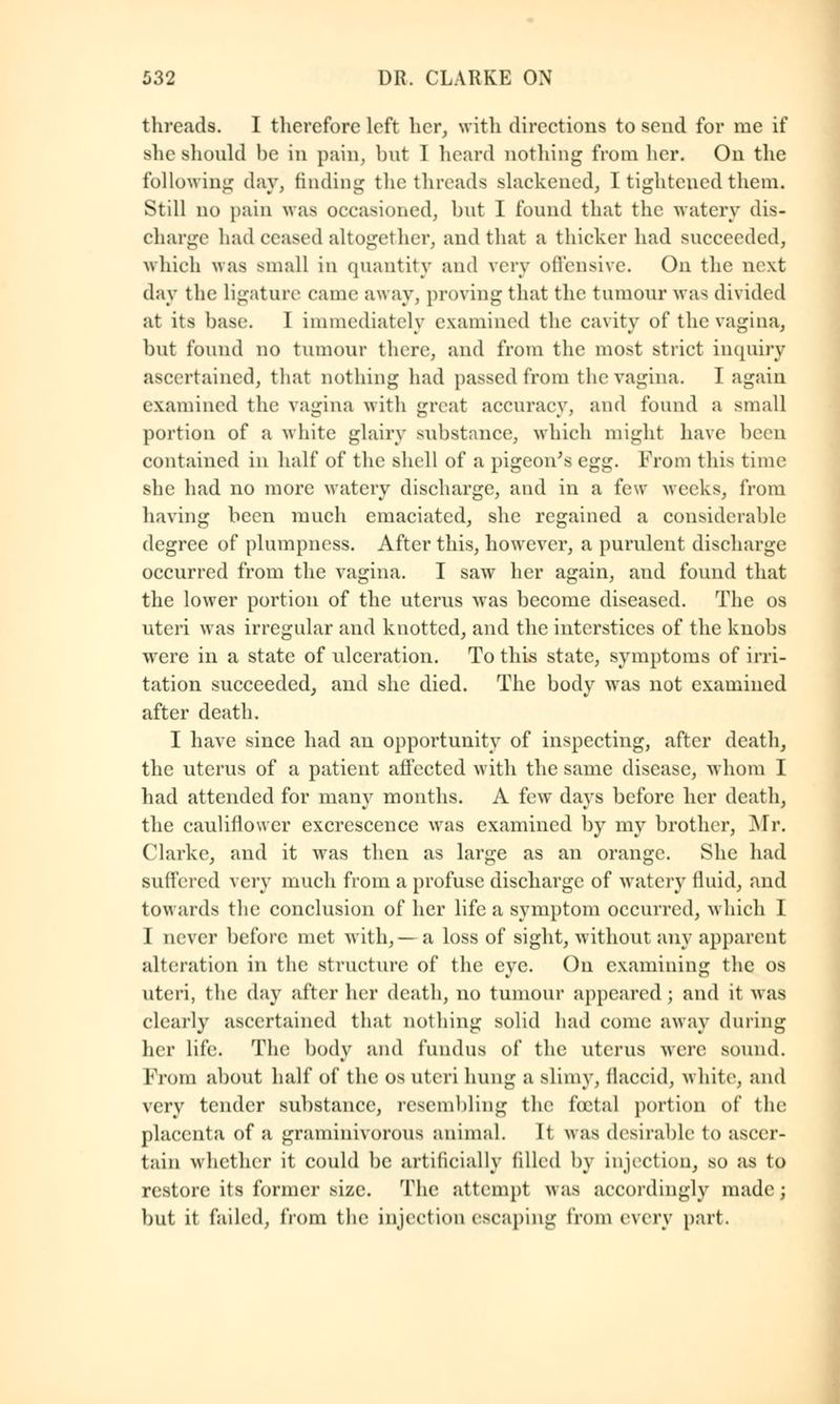 threads. I therefore left her, with directions to send for me if she should be in pain, but 1 heard nothing from her. On the following day, finding the threads slackened, I tightened them. Still no pain was occasioned, but I found that the watery dis- charge had ceased altogether, and that a thicker had succeeded, which \\ :is small in quantity and very offensive. On the next day the ligature came away, proving that the tumour was divided at its base. 1 immediately examined the cavity of the vagina, but found no tumour there, and from the most strict inquiry ascertained, that nothing had passed from the vagina. I again examined the vagina with great accuracy, and found a small portion of a white glairy substance, which might have been contained in half of the shell of a pigeon's vv:^. From this time she had no more watery discharge, and in a few weeks, from having been much emaciated, she regained a considerable degree of plumpness. After this, however, a purulent discharge occurred from the vagina. I saw her again, and found that the lower portion of the uterus was become diseased. The os uteri was irregular and knotted, and the interstices of the knobs wrere in a state of ulceration. To this state, symptoms of irri- tation succeeded, and she died. The body was not examined after death. I have since had an opportunity of inspecting, after death, the uterus of a patient affected with the same disease, whom I had attended for many months. A few days before her death, the cauliflower excrescence was examined by my brother, Mr. Clarke, and it was then as large as an orange. She had suffered very much from a profuse discharge of watery fluid, and towards the conclusion of her life a symptom occurred, which I I never before met with,— a loss of sight, without any apparent alteration in the structure of the eye. On examining the os uteri, the day after her death, no tumour appeared ; and it was clearly ascertained that nothing solid had come away during her life. The body and fundus of the uterus were sound. Prom about half of the os uteri hung a slimy, ilaccid, white, and very tender substance, resembling the foetal portion of the placenta of a graminivorous animal. It was desirable to ascer- tain whether it could be artificially filled by injection, so as to restore its former size. The attempt was accordingly made; but it failed, from the injection escaping from every part.