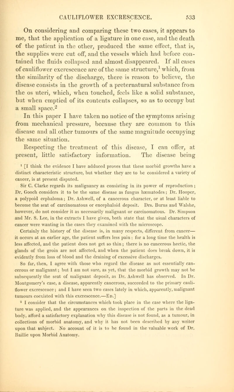 On considering and comparing these two cases, it appears to me, that the application of a ligature in one case, and the death of the patient in the other, produced the same effect, that is, the supplies were cut off, and the vessels which had before con- tained the fluids collapsed and almost disappeared. If all cases of cauliflower excrescence are of the same structure,1 which, from the similarity of the discharge, there is reason to believe, the disease consists in the growth of a preternatural substance from the os uteri, which, when touched, feels like a solid substance, but when emptied of its contents collapses, so as to occupy but a small space.2 In this paper I have taken no notice of the symptoms arising from mechanical pressure, because they are common to this disease and all other tumours of the same magnitude occupying the same situation. Respecting the treatment of this disease, I can offer, at present, little satisfactory information. The disease being 1 [I think the evidence I have adduced proves that these morhid growths have a distinct characteristic structure, hut whether they are to he considered a variety of cancer, is at present disputed. Sir C. Clarke regards its malignancy as consisting in its power of reproduction ; Dr. Gooch considers it to be the same disease as fungus haematodes; Dr. Hooper, a polypoid cephaloma; Dr. Ashwell, of a cancerous character, or at least liable to become the seat of carcinomatous or encephaloid deposit. Drs. Burns and Walshe, however, do not consider it as necessarily malignant or carcinomatous. Dr. Simpson and Mr. S. Lee, in the extracts I have given, both state that the usual characters of cancer were wanting in the cases they examined with the microscope. Certainly the history of the disease is, in many respects, different from cancer— it occurs at an earlier age, the patient suffers less pain; for a long time the health is less affected, and the patient does not get so thin; there is no cancerous hectic, the glands of the groin are not affected, and when the patient does break down, it is evidently from loss of blood and the draining of excessive discharges. So far, then, I agree with those who regard the disease as not essentially can- cerous or malignant; but I am not sure, as yet, that the morbid growth may not be subsequently the seat of malignant deposit, as Dr. Ashwell has observed. In Dr. Montgomery's case, a disease, apparently cancerous, succeeded to the primary cauli- flower excrescence; and I have seen two cases lately in which, apparently, malignant tumours coexisted with this excrescence.—Ed.] 2 I consider that the circumstances which took place in the case where the liga- ture was applied, and the appearances on the inspection of the parts in the dead body, afford a satisfactory explanation why this disease is not found, as a tumour, in collections of morbid anatomy, and why it has not been described by any writer upon that subject. No account of it is to be found in the valuable work of Dr. Baillie upon Morbid Anatomy.