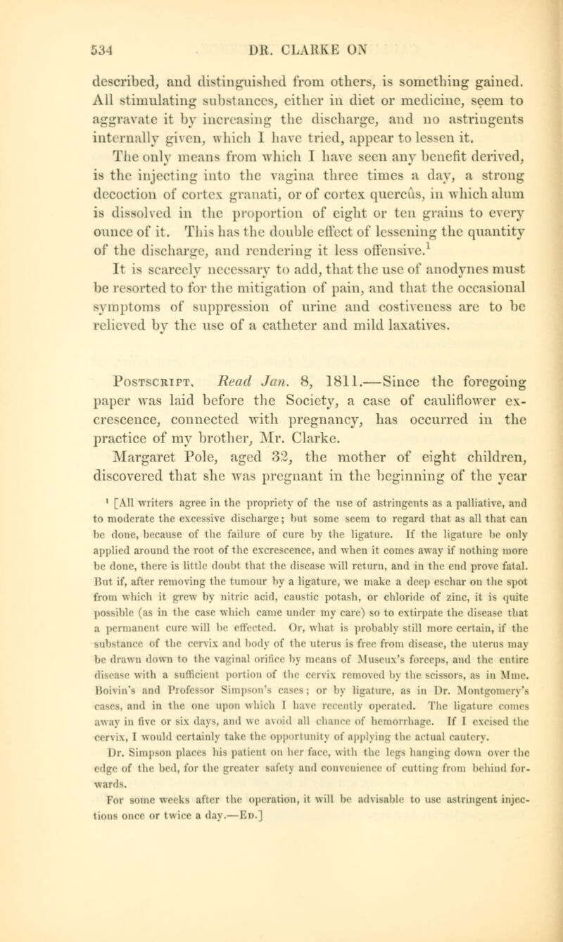 described, and distinguished from others, is something gained. All stimulating substances, cither in diet or medicine, seem to aggravate it by increasing the discharge] and no astringents internally given, which 1 have tried, appear to lessen it. The only means from which I have seen any benefit derived, is the injecting into the vagina three times a day, a strong decoction of cortex granati, or of cortex quercus, in which alum is dissolved in the proportion of eight or ten grains to every ounce of it. This has the double effect of Lessening the quantity of the discharge, and rendering it less offensive.1 It is scarcely necessary to add, that the use of anodynes must be resorted to for the1 mitigation of pain, and that the occasional symptoms of suppression of urine and costiveness are to be relieved by the use of a catheter and mild laxatives. Postscript. Read Jan. 8, 1811.—Since the foregoing paper was laid before the Society, a case of cauliflower ex- crescence, connected with pregnancy, has occurred in the practice of my brother, Mr. Clarke. Margaret Pole, aged 32, the mother of eight children, discovered that she was pregnant in the beginning of the year 1 [All writers agree in the propriety of the use of astringents as a palliative, and to moderate the excessive discharge; hut some seem to regard that as all that can he done, because of the failure of cure by the ligature. If the ligature he only applied around the root of the excrescence, and when it comes away if nothing more be done, there is little doubt that the disease will return, and in the end prove fatal. Jiut if, after removing the tumour by a ligature, we make a deep eschar on the spot from which it grew by nitric acid, caustic potash, or chloride of zinc, it is quite possible ''as in the case which came under my care) so to extirpate the disease that a permanent cure will be effected. Or, what is probably still more certain, if the substance Of the cervix and body <>f the uterus is free from disease, the uterus may be drawn down to the vaginal orifice by means of Moeeux's forceps, and the entire disease with a sufficient portion of the cervix removed by the scissors, as in lime. Boivin's and Professor Simpson's cases; or by ligature, as in Dr. Montgomery's CBSes, and in the one upon which I have recently operated. The ligature comes away in five or Bii days, and we avoid all chance of hemorrhage. It I excised the Cervix, I would certainly take the opportunity of applying the actual eauterv. Dr. Simpson places his patient on her face, with the legs hanging down over the edge of the bed, for the greater safcU and convenience of cutting from behind for- wards. Pot some weeks after the operation, it will he ad\isahle to use astringent injec- tions once or twice a day.— Bd. 1