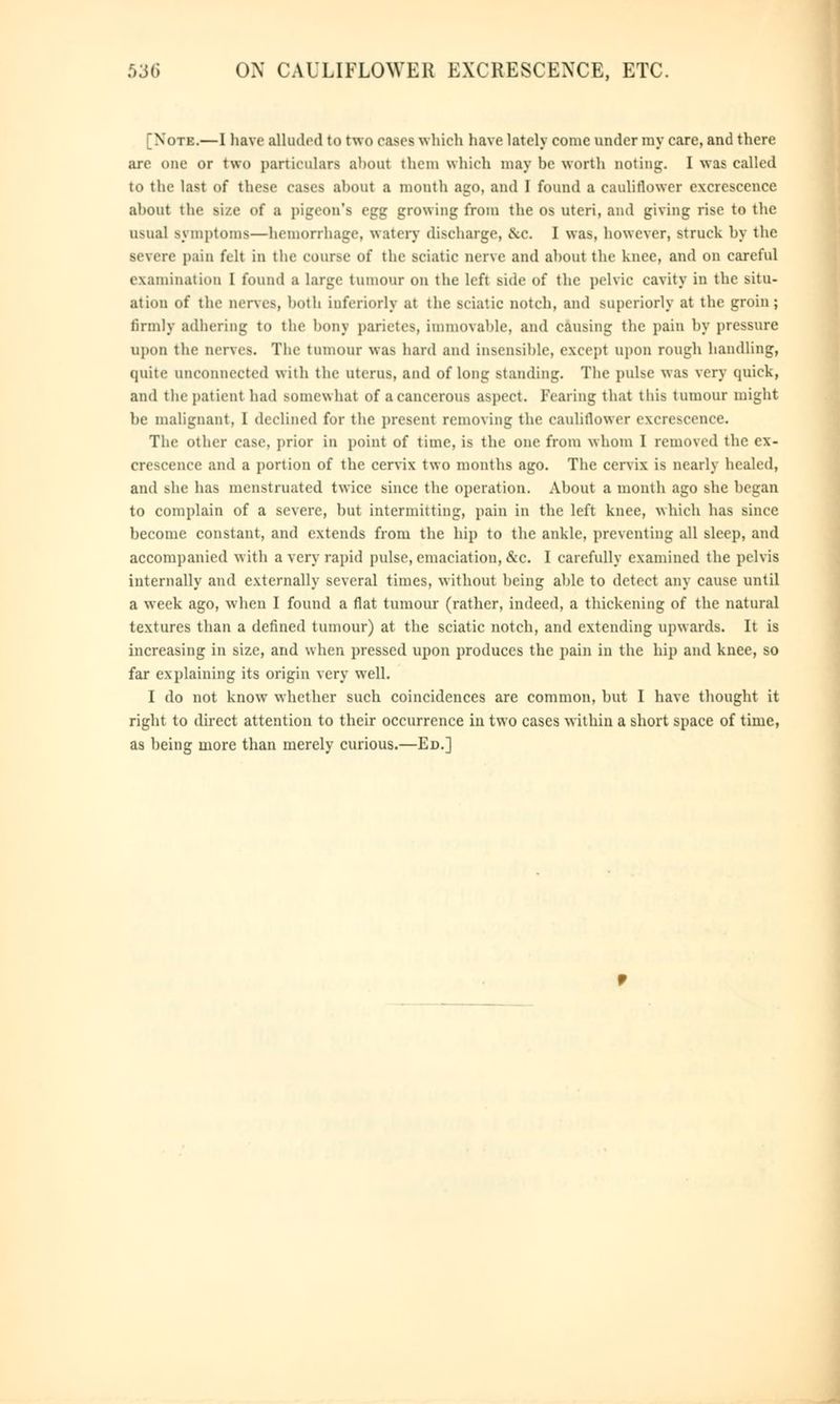 [Note.—I have alluded to two cases which have lately come under my care, and there are one or two particulars ahout them which may be worth Doting. I was called to the last of these cases ahout a month ago, and I found a cauliflower excrescence ahout the size of a pigeon's egg growing from the os uteri, and giving rise to the usual symptoms—hemorrhage, watery discharge, .Sec. I was, however, struck by the severe pain felt in the course of the sciatic nerve and ahout the knee, and on careful examination 1 found a large tumour on the left side of the pelvic cavity in the situ- ation of the nerves, both interiorly at the sciatic notch, and superiorly at the groin; firmly adhering to the bony parietes, immovable, and causing the pain by pressure upon the nerves. The tumour was hard ami insensible, except upon rough handling, (piite unconnected with the uterus, and of long standing. The pulse was very quick, and the patient had somewhat of a cancerous aspect. Fearing that this tumour might he malignant, I declined for the present removing the cauliflower excrescence. The other case, prior in point of time, is the one from whom I removed the ex- crescence and a portion of the cervix two months ago. The cervix is nearly healed, and she has menstruated twice since the operation. Ahout a month ago she hegan to complain of a severe, hut intermitting, pain in the left knee, which has since become constant, and extends from the hip to the ankle, preventing all sleep, and accompanied with a very rapid pulse, emaciation, &c. I carefully examined the pelvis internally and externally several times, without being able to detect any cause until a week ago, when I found a flat tumour (rather, indeed, a thickening of the natural textures than a defined tumour) at the sciatic notch, and extending upwards. It is increasing in size, and when pressed upon produces the pain in the hip and knee, so far explaining its origin very well. I do not knowr whether such coincidences are common, but I have thought it right to direct attention to their occurrence in two cases within a short space of time, as being more than merely curious.—Ed.]