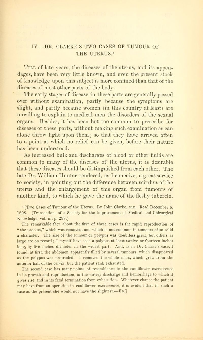 IV._DR. CLARKE'S TWO CASES OF TUMOUR OF THE UTERUS, i Till of late years, the diseases of the uterus, and its appen- dages, have been very little known, and even the present stock of knowledge upon this subject is more confined than that of the diseases of most other parts of the body. The early stages of disease in these parts are generally passed over without examination, partly because the symptoms are slight, and partly because women (in this country at least) are unwilling to explain to medical men the disorders of the sexual organs. Besides, it has been but too common to prescribe for diseases of these parts, without making such examination as can alone throw light upon them; so that they have arrived often to a point at which no relief can be given, before their nature has been understood. As increased bulk and discharges of blood or other fluids are common to many of the diseases of the uterus, it is desirable that these diseases should be distinguished from each other. The late Dr. AVilliam Hunter rendered, as I conceive, a great service to society, in pointing out the difference between scirrhus of the uterus and the enlargement of this organ from tumours of another kind, to which he gave the name of the fleshy tubercle. 1 [Two Cases of Tumour of the Uterus. By John Clarke, m.d. Read December 6, 1808. (Transactions of a Society for the Improvement of Medical and Chirurgical Knowledge, vol. iii, p. 298.) The remarkable fact about the first of these cases is the rapid reproduction of  the process, which was removed, and which is not common in tumours of so solid a character. The size of the tumour or polypus was doubtless great, but others as large are on record; I myself have seen a polypus at least twelve or fourteen inches long, by five inches diameter in the widest part. And, as in Dr. Clarke's case, I found, at first, the abdomen apparently filled by several tumours, which disappeared as the polypus was protruded. I removed the whole mass, which grew from the anterior half of the cervix, but the patient sank exhausted. The second case has many points of resemblance to the cauliflower excrescence in its growth and reproduction, in the watery discharge and hemorrhage to which it gives rise, and in its fatal termination from exhaustion. Whatever chance the patient may have from an operation in cauliflower excrescence, it is evident that in such a case as the present she would not have the slightest.—Ed.]