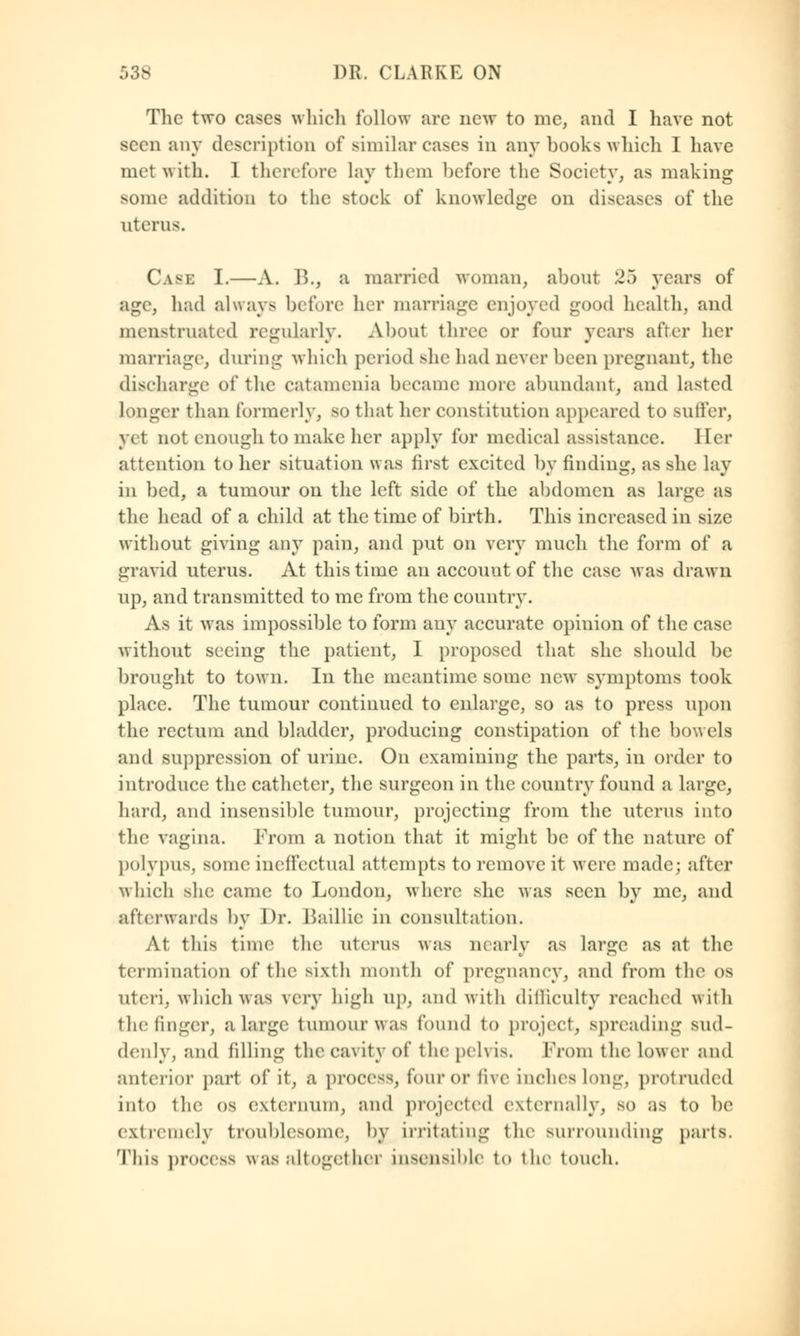 The two cases which follow arc new to me, and I have not seen any description of similar cases in any hooks which I have met with. 1 therefore lay them before the Society, as making some addition to the stock of knowledge on diseases of the uterus. Case I.—A. ]>., a married woman, about 25 years of age, had always before her marriage enjoyed good health, and menstruated regularly. About three or four years after her marriage, during which period she had never been pregnant, the discharge of the catamenia became more abundant, and lasted longer than formerly, so that her constitution appeared to Buffer, yet not enough to make her apply for medical assistance. Her attention to her situation was first excited by finding, as she lay in bed, a tumour on the left side of the abdomen as large as the head of a child at the time of birth. This increased in size without giving any pain, and put on very much the form of a gravid uterus. At this time an account of the case was drawn up, and transmitted to me from the country. As it was impossible to form any accurate opinion of the case without seeing the patient, I proposed that she should be brought to town. In the meantime some new symptoms took place. The tumour continued to enlarge, so as to press upon the rectum and bladder, producing constipation of the bowels and suppression of urine. On examining the parts, in order to introduce the catheter, the surgeon in the country found a large, hard, and insensible tumour, projecting from the uterus into the vagina. From a notion that it might be of the nature of polypus, some ineffectual attempts to remove it were made; after which she came to London, where she was seen by mc, and afterwards by Dr. Baillie in consultation. At this time the uterus was marly as large as at the termination of the sixth month of pregnancy, and from the os uteri, which was very high up, and with difficulty reached with the finger, a large tumour was found to project, spreading sud- denly, and filling the cavity of the pelvis. Prom the lower and anterior part of it, a process, fouror five inches long, protruded into the os externum, and projected externally, so as to be extremely troublesome, by irritating the surrounding parts. This process wasaltogethei insensible to the touch.