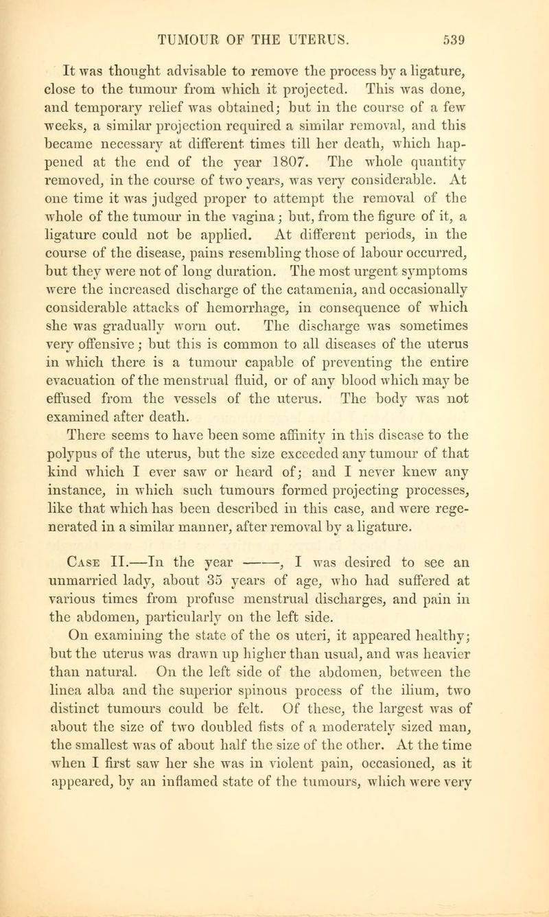 It was thought advisable to remove the process by a ligature, close to the tumour from which it projected. This was done, and temporary relief was obtained; but in the course of a few weeks, a similar projection required a similar removal, and this became necessary at different times till her death, which hap- pened at the end of the year 1807. The whole quantity removed, in the course of two years, was very considerable. At one time it was judged proper to attempt the removal of the whole of the tumour in the vagina j but, from the figure of it, a ligature could not be applied. At different periods, in the course of the disease, pains resembling those of labour occurred, but they were not of long duration. The most urgent symptoms were the increased discharge of the catamenia, and occasionally considerable attacks of hemorrhage, in consequence of which she was gradually worn out. The discharge was sometimes very offensive; but this is common to all diseases of the uterus in which there is a tumour capable of preventing the entire evacuation of the menstrual fluid, or of any blood which may be effused from the vessels of the uterus. The body was not examined after death. There seems to have been some affinity in this disease to the polypus of the uterus, but the size exceeded any tumour of that kind which I ever saw or heard of; and I never knew any instance, in which such tumours formed projecting processes, like that which has been described in this case, and were rege- nerated in a similar manner, after removal by a ligature. Case II.—In the year , I was desired to see an unmarried lady, about 35 years of age, who had suffered at various times from profuse menstrual discharges, and pain in the abdomen, particularly on the left side. On examining the state of the os uteri, it appeared healthy; but the uterus was drawn up higher than usual, and was heavier than natural. On the left side of the abdomen, between the linea alba and the superior spinous process of the ilium, two distinct tumours could be felt. Of these, the largest was of about the size of two doubled fists of a moderately sized man, the smallest was of about half the size of the other. At the time when I first saw her she was in violent pain, occasioned, as it appeared, by an inflamed state of the tumours, which were very
