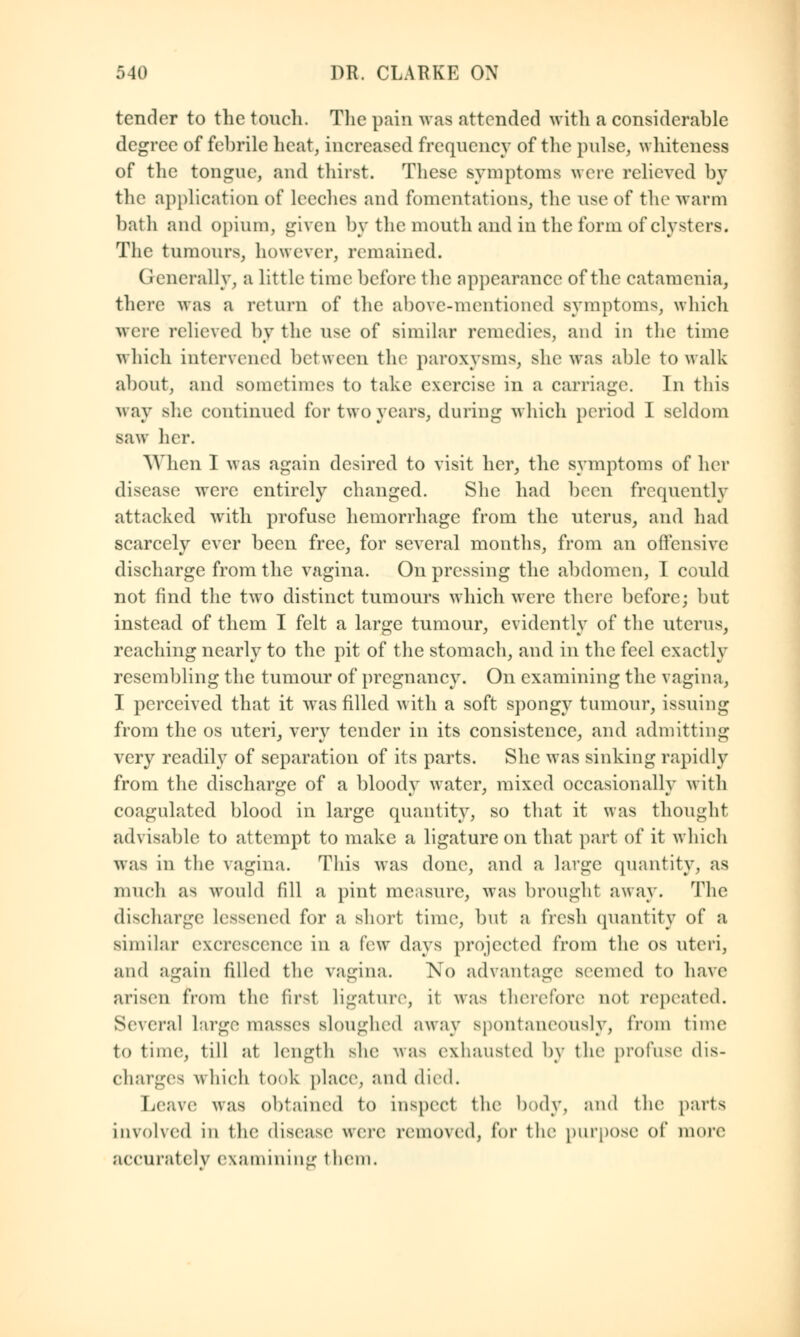 tender to the touch. The pain was attended with a considerable degree of febrile heat, increased frequency of the pulse, whiteness of the tongue, and thirst. These symptoms were relieved by the application of leeches and fomentations, the use of the warm bath and opium, given by the mouth and in the form of clysters. The tumours, however, remained. Generally, a little- time before the appearance of the catamenia, there was a return of the above-mentioned symptoms, which were relieved by the use of similar remedies, and in the time which intervened between the paroxysms, she was able to walk about, and sometimes to take exercise in a carriage. In this way she continued for two years, during which period I seldom saw her. When I was again desired to visit her, the symptoms of her disease were entirely changed. She had been frequently attacked with profuse hemorrhage from the uterus, and had scarcely ever been free, for several months, from an offensive discharge from the vagina. On pressing the abdomen, I could not find the two distinct tumours which were there before; but instead of them I felt a large tumour, evidently of the uterus, reaching nearly to the pit of the stomach, and in the feel exactly resembling the tumour of pregnancy. On examining the vagina, I perceived that it was filled with a soft spongy tumour, issuing from the os uteri, very tender in its consistence, and admitting very readily of separation of its parts. She was sinking rapidly from the discharge of a bloody water, mixed occasionally with coagulated blood in large quantity, so that it was thought advisable to attempt to make a ligature on that part of it which was in the vagina. This was done, and a large quantity, as much as would fill a pint measure, was brought away. The discharge Lessened for a short time, but a fresh quantity of a similar excrescence in a few days projected from the os uteri, and again filled the vagina. No advantage seemed to have arisen from the first ligature, it was therefore not repeated. Several large masses sloughed away spontaneously, from time to time, till at length she was exhausted by the profuse1 dis- charges which took place, and died. Leave was obtained to inspect the body, and the parts involved in the disease were removed, for the purpose of more accuratelv examining them.