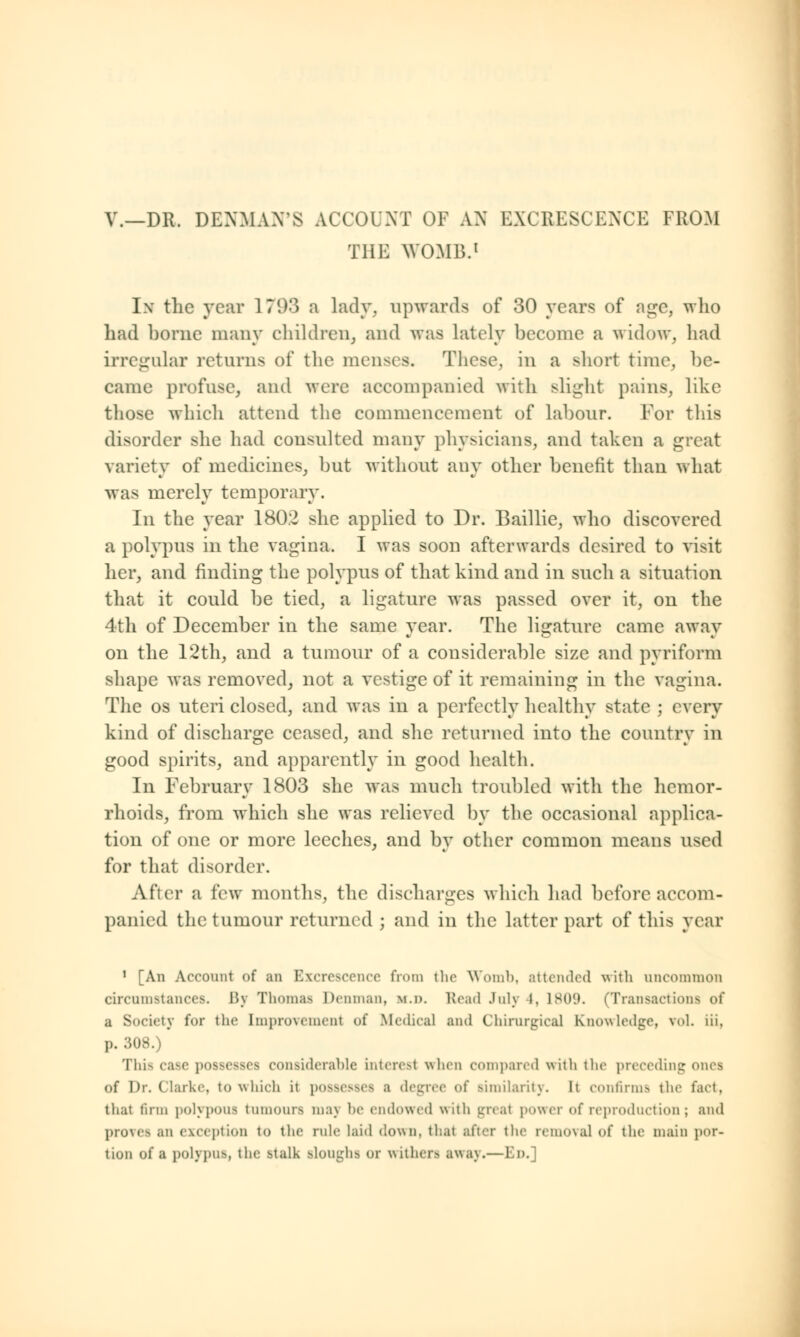 V.—DR. DENMAN'S ACCOUNT OF AM EXCRESCENCE FROM THE WOMB.1 Ix the year 17(.)-°) a lady, upwards of 30 years of age, who had borne many children, and was lately become a widow, had irregular returns of the menses. These, in a short time, be- came profuse, and wore accompanied with slight pains, like those which attend the commencement of labour. For this disorder she had consulted many physicians, and taken a great variety of medicines, but without any other benefit than what was merely temporary. In the year 1802 she applied to Dr. Baillie, who discovered a polypus in the vagina. I was soon afterwards desired to visit her, and finding the polypus of that kind and in such a situation that it could be tied, a ligature was passed over it, on the 4th of December in the same year. The ligature came away on the 12th, and a tumour of a considerable size and pyriform shape was removed, not a vestige of it remaining in the vagina. The os uteri closed, and was in a perfectly healthy state ; every kind of discharge ceased, and she returned into the country in good spirits, and apparently in good health. In February 1803 she was much troubled with the hemor- rhoids, from which she was relieved by the occasional applica- tion of one or more leeches, and by other common means used for that disorder. After a lew months, the discharges which had before accom- panied the tumour returned ; and in the latter part of this year 1 [An Account of an Excrescence from the Womb, attended with uncommon circumstances. l'>\ Thomas Denman, ii.d. Read July I. 1809. (Transactions of a Society for the Improvement of Medical and Chirurgical Knowledge, vol. iii. p. 308.) This case possesses considerable interest when compared with the preceding ones of Dr. Clarke, to which it possesses a degree of similarity. It confirms the fact, that firm polypous tumoura maj he endowed with great power of reproduction; and proves an exception to the rule laid down, that after the reino\al of the main por- tion of a polypus, the stalk Bloughfl or withers away.—En.]