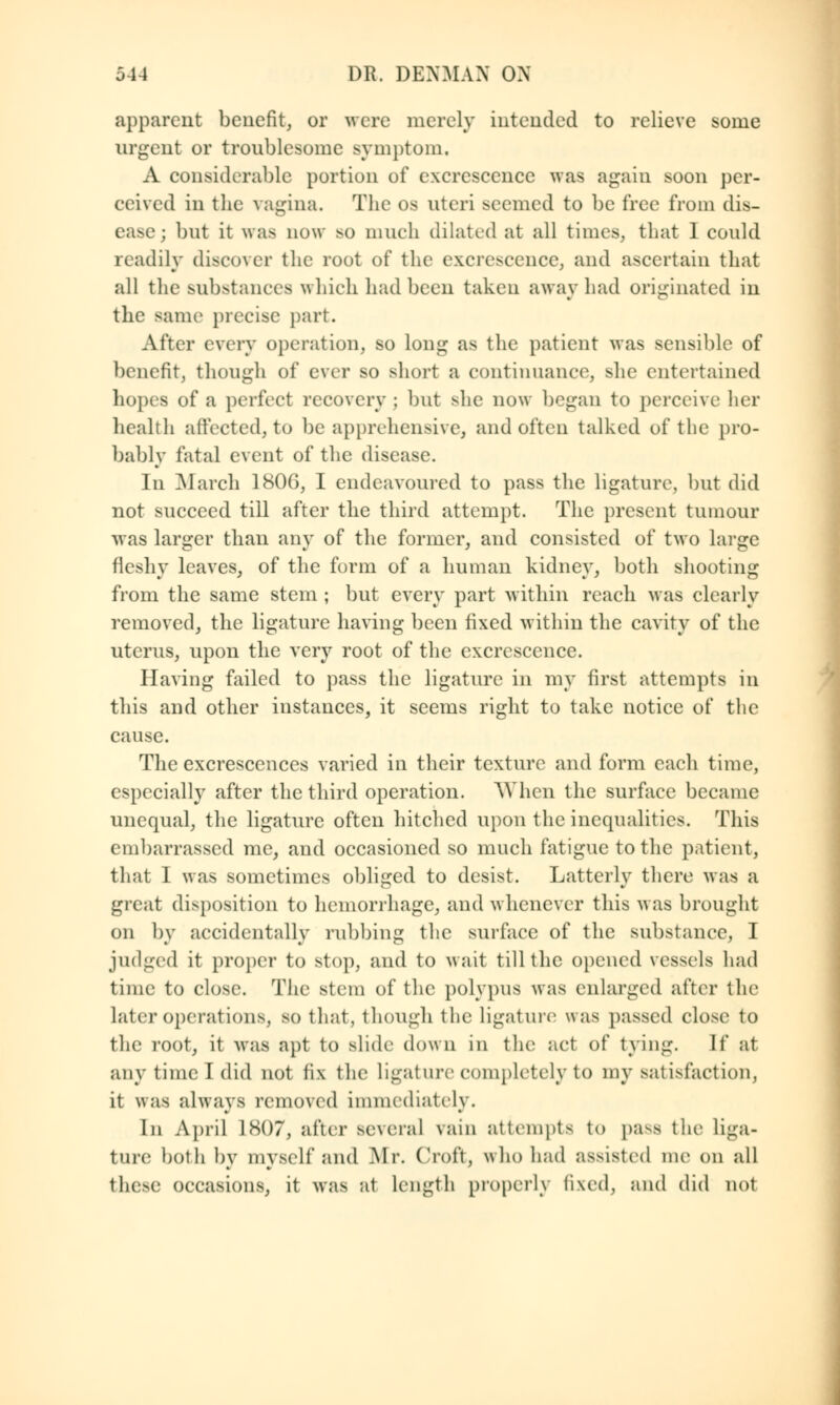 apparent benefit, or were merely intended to relieve some urgent or troublesome symptom. A considerable portion of excrescence was again soon per- ceived in the vagina. The os uteri seemed to be free from dis- ease; but it was now so much dilated at all times, that 1 could readily discover the root of the excrescence, and ascertain that all the substances which had been taken away had originated in the same precise part. After every operation, so long as the patient was sensible of benefit, though of ever so short a continuance, Bhe entertained hopes of a perfect recovery ; but she now began to perceive her health affected, to be apprehensive, and often talked of the pro- bably fatal event of the disease. In March 180G, I endeavoured to pass the ligature, but did not succeed till after the third attempt. The present tumour was larger than any of the former, and consisted of two large fleshy leaves, of the form of a human kidney, both shooting from the same stem ; but every part within reach was clearly removed, the ligature having been iixed within the cavity of the uterus, upon the very root of the excrescence. Having failed to pass the ligature in my first attempts in this and other instances, it seems right to take notice of the cause. The excrescences varied in their texture and form each time, especially after the third operation. When the surface became unequal, the ligature often hitched upon the inequalities. This embarrassed me, and occasioned so much fatigue to the patient, that I was sometimes obliged to desist. Latterly there was a great disposition to hemorrhage, and whenever this was brought on by accidentally rubbing the surface of the substance, I judged it proper to stop, and to wait till the opened vessels had time to close. The stem of the polypus was enlarged after the later operations, so that, though the ligature was passed close to the root, it was apt to slide down in the act of tying. If at any time I did not fix the ligature completely to my satisfaction; it was always removed immediately. In April L807, after several vain attempts to pa^-s the liga- ture both by myself and Mr. Croft, who had assisted me on all these occasions, it was at length properly fixed, and did not