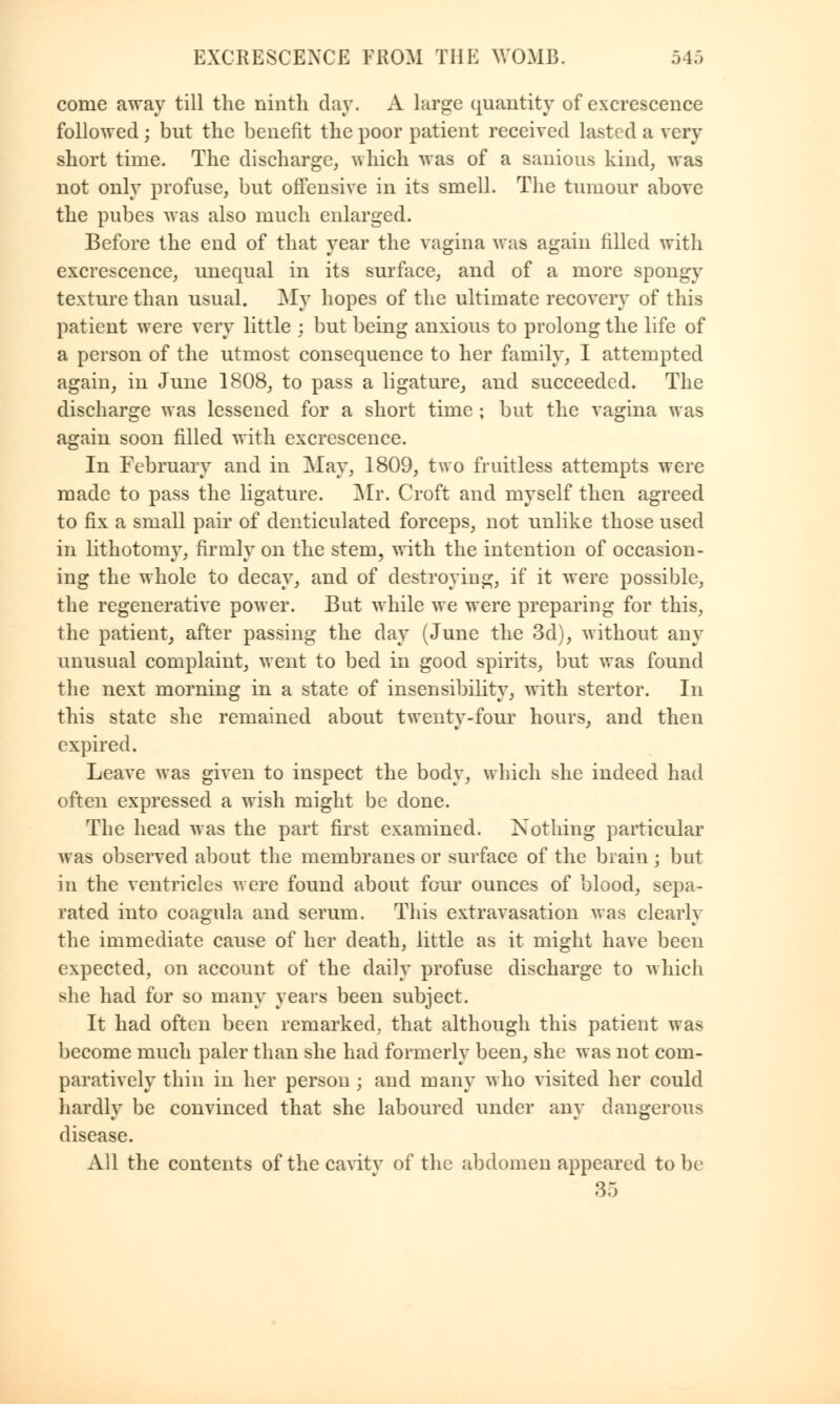 come away till the ninth day. A large quantity of excrescence followed; but the benefit the poor patient received lasted a very short time. The discharge, which was of a sanious kind, was not only profuse, but offensive in its smell. The tumour above the pubes was also much enlarged. Before the end of that year the vagina was again filled with excrescence, unequal in its surface, and of a more spongy texture than usual. My hopes of the ultimate recovery of this patient were very little ; but being anxious to prolong the life of a person of the utmost consequence to her family, I attempted again, in June 1808, to pass a ligature, and succeeded. The discharge was lessened for a short time ; but the vagina was again soon filled with excrescence. In February and in May, 1809, two fruitless attempts were made to pass the ligature. Mr. Croft and myself then agreed to fix a small pair of denticulated forceps, not unlike those used in lithotomy, firmly on the stem, with the intention of occasion- ing the whole to decay, and of destroying, if it were possible, the regenerative power. But while we were preparing for this, the patient, after passing the day (June the 3d), without any unusual complaint, went to bed in good spirits, but was found the next morning in a state of insensibility, with stertor. In this state she remained about twenty-four hours, and then expired. Leave was given to inspect the body, which she indeed had often expressed a wish might be done. The head was the part first examined. Nothing particular was observed about the membranes or surface of the brain; but in the ventricles were found about four ounces of blood, sepa- rated into coagula and serum. This extravasation was clearly the immediate cause of her death, little as it might have been expected, on account of the daily profuse discharge to which she had for so many years been subject. It had often been remarked, that although this patient was become much paler than she had formerly been, she was not com- paratively thin in her person ; and many who visited her could hardly be convinced that she laboured under any dangerous disease. All the contents of the cavity of the abdomen appeared to be 35