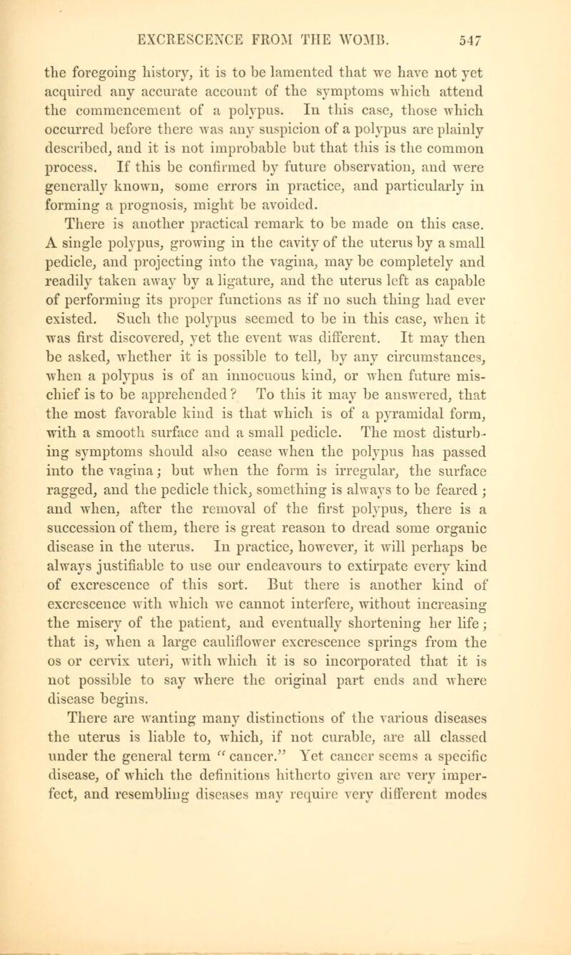 the foregoing history, it is to be lamented that we have not yet acquired any accurate account of the symptoms which attend the commencement of a polypus. In this case, those which occurred before there was any suspicion of a polypus are plainly described, and it is not improbable but that this is the common process. If this be confirmed by future observation, and were generally known, some errors in practice, and particularly in forming a prognosis, might be avoided. There is another practical remark to be made on this case. A single polypus, growing in the cavity of the uterus by a small pedicle, and projecting into the vagina, may be completely and readily taken away by a ligature, and the uterus left as capable of performing its proper functions as if no such thing had ever existed. Such the polypus seemed to be in this case, when it was first discovered, yet the event was different. It may then be asked, whether it is possible to tell, by any circumstances, when a polypus is of an innocuous kind, or when future mis- chief is to be apprehended ? To this it may be answered, that the most favorable kind is that which is of a pyramidal form, with a smooth surface and a small pedicle. The most disturb- ing symptoms should also cease when the polypus has passed into the vagina; but when the form is irregular, the surface ragged, and the pedicle thick, something is always to be feared ; and when, after the removal of the first polypus, there is a succession of them, there is great reason to dread some organic disease in the uterus. In practice, however, it will perhaps be always justifiable to use our endeavours to extirpate every kind of excrescence of this sort. But there is another kind of excrescence with which Ave cannot interfere, without increasing the misery of the patient, and eventually shortening her life; that is, when a large cauliflower excrescence springs from the os or cervix uteri, with which it is so incorporated that it is not possible to say where the original part ends and where disease begins. There are wanting many distinctions of the various diseases the uterus is liable to, which, if not curable, are all classed under the general term  cancer. Yet cancer seems a specific disease, of which the definitions hitherto given arc very imper- fect, and resembling diseases may require very different modes