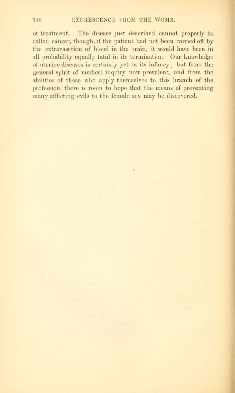of treatment. The disease just described cannot properly be called cancer, though, if the patient had not been carried oft' by the extravasation of blood in the brain, it would have been in all probability equally fatal in its termination. Our knowledge of uterine diseases is certainly yet in its infancy; but from the general spirit of medical inquiry now prevalent, and from the abilities of those' who apply themselves to this branch of the profession, there is room to hope that the means of preventing many afflicting evils to the female sex may be discovered.