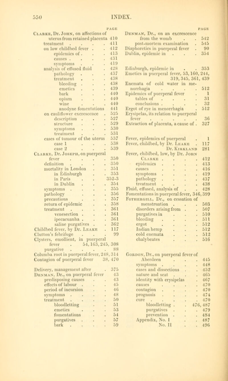 PAGE Ii.arke.Dr. John, on affections of ateru8 from retained placenta 410 treatment ill on low childbed fever . 11J epidemics of . 413 . 131 ptoms 419 analysis of effused fluid 428 pathology 137 treatment bleeding . 138 (luetics 139 bark 440 opium no wine 440 anodyne fomentations 111 on cauliflowi r excn si 525 d( m ription . 527 structure 529 Bymptoms 530 treatment 531 cases of tumour of the uterus 537 case 1 538 case 2 539 Clarke, Dr. Joseph, on puerperal fever 350 definition 350 mortality in London 351 in Edinburgh 353 in Paris 352 in Dublin 354 Bymptoms . 355 pathology . 356 precautions 357 return of epidemic . 358 treatment 361 venesection . . 361 ipecacuanha . 361 saline purgatives . 362 Childbed fever, by Dr. LEASE 117 Clinton's febrifuge 99 Clysters, emollient, in puerperal fever . 54,163, ■1 1 5 , 308 purgative 88 Columba root in puerperal fever 248 ,314 Contagion of puerperal fever . 170 Delivery, management after Di.nman. Dr., on puerperal fever predisposing causes effects of labour . period of incursion symptoms treatment bloodletting emetics fomentations purgatives bark 375 13 13 15 Hi ■IS 50 51 53 54 5 7 59 Di.nman. Dr.. on an excrescence from the womb post-mortem examination Diaphoretics in puerperal fever Dublin, epidemic in 542 545 90 354 353 Edinburgh, epidemic in Emetics in puerperal fever, 53,160, 24 i, 319, 315. 361, 139 Enemata of cold water in me- aorrhagia .... 512 Epidemics of puerperal fever . 1 tables of .... 31 conclusions . . . .32 Ergot of rye in menorrhagia . 512 Erysipelas, its relation to puerperal lexer 36 Extraction of placenta, a cause of . 327 Fever, epidemics of puerperal Fever, childbed, by Dr. Leake Dr. Kntki.ann Fever, childbed, low, by Dr. John Clarke . epidemics causes symptoms . pathology . treatment Fluid, effused, analysis of Fomentations in puerperal fever, 346, Fothkrgill, Dr., on cessation of menstruation . disorders arising from . purgatives in bleeding ergot Indian hemp cold enemata chalvbeates 1 117 281 412 413 416 419 437 438 128 399 503 507 510 511 512 512 512 516 Gordon. Dr.. on puerperal fever of Aberdeen . . . 445 Bymptoms . . . .lis cases and dissections . . 452 nature and Beat . . . 465 identity with erysipelas . n'>7 causes . . . .170 contagion . . . .170 prognosis . . 171 cure . . . . .170 bloodletting . . 176, 187 purgatives . . . 179 prevention . . IS4 Appendix. No. 1 . 487 No. II . . 196