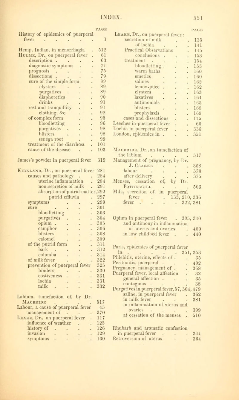 History of epidemics of puerperal Leake, Dr., on puerperal fever : fever ..... 1 secretion of milk . 135 of lochia . Ill Hemp, Indian, in menorrhagia 512 Practical Observations . 145 Hulme, Dr., on puerperal fever . 61 conclusions . . 153 description .... 63 treatment . 154 diagnostic symptoms 71 bloodletting . 155 prognosis .... 75 warm baths 160 dissections .... 79 emetics 160 cure of the simple form 89 salines 162 clysters 89 lemon-juice . . 162 purgatives 89 clysters 163 diaphoretics 90 laxatives 164 drinks 91 antimonials 165 rest and tranquillity- 91 blisters 168 clothing, <S:c. 92 prophylaxis 169 of complex form 95 cases and dissections 175 bloodletting 96 Leeches in puerperal fever . 60 purgatives 98 Lochia in puerperal fever 336 blisters 98 London, epidemics in . 351 senega root 99 treatment of the diarrhoea 101 cause of the disease 103 Macbride, Dr., on tumefaction of James's powder in puerperal fever 319 Kirklakd, Dr., on puerperal fever 281 causes and pathology . . 284 uterine inflammation . 284 non-secretion of milk . 291 absorption of putrid matter, 292 putrid effluvia 297 symptoms 299 cure .... 301 bloodletting 303 purgatives 304 opium .... 305 camphor 306 blisters 308 calomel 309 of the putrid form 311 bark .... 312 columba 314 of milk fever 322 prevention of puerperal fever 325 binders 330 costiveness . 331 lochia 331 milk .... 332 Labium, tumefaction of, by Dr. Macbride .... 517 Labour, a cause of puerperal fever 45 management of 370 Leake, Dr., on puerperal fever 117 influence of weather 125 history of 126 invasion .... 129 symptoms .... 130 the labium . . . .517 Management of pregnancy, by Dr. J. Clarke . . 368 labour . . . .370 after delivery . . .375 Menses, cessation of, by Dr. FOTHERGILL . . . 503 Milk, secretion of, in puerperal fever . . 135, 210, 336 fever .... 322, 381 Opium in puerperal fever . 305, 340 and antimony in inflammation of uterus and ovaries . 400 in low childbed fever . . 440 Paris, epidemics of puerperal fever in 351, . 353 Phlebitis, uterine, effects of . . 35 Peritonitis, puerperal . . . 402 Pregnancy, management of . . 368 Puerperal fever, local affection . 32 general affection ... 35 contagious .... 38 Purgatives in puerperal fever, 57,304, 4 79 saline, in puerperal fever . 362 in milk fever . . .381 in inflammation of uterus and ovaries .... 399 at cessation of the menses . 510 Rhubarb and aromatic confection in puerperal fever . . . 344 Retroversion of uterus . . 364