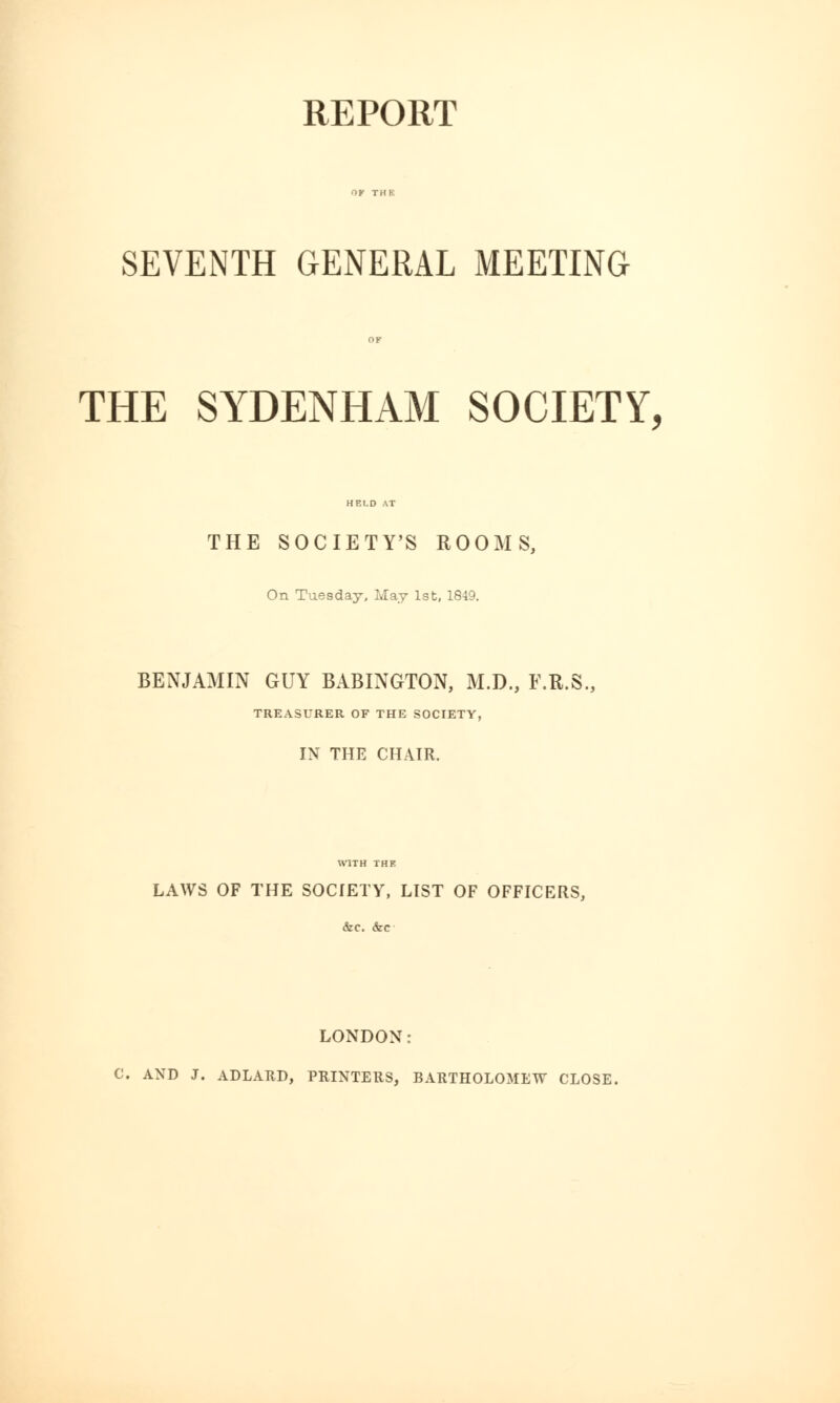 REPORT SEVENTH GENERAL MEETING THE SYDENHAM SOCIETY, THE SOCIETY'S ROOMS, On Tuesday, May 1st, 1849. BENJAMIN GUY BABINGTON, M.D., F.R.S. TREASURER OF THE SOCIETY, IN THE CHAIR. WITH THE LAWS OF THE SOCIETY, LIST OF OFFICERS, &c. &c LONDON: C. AND J. ADLARD, PRINTERS, BARTHOLOMEW CLOSE.