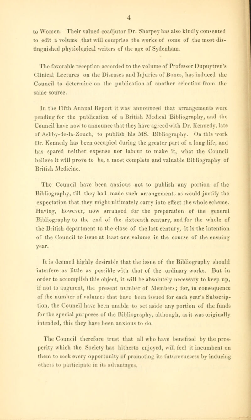 to Women. Their valued coadjutor Dr. Sharpeyhas also kindly consented to edit a volume that will comprise the works of some of the most dis- tinguished physiological writers of the age of Sydenham. The favorable reception accorded to the volume of Professor Dupuvtren's Clinical Lectures on the Diseases and Injuries of Bones, has induced the Council to determine on the publication of another selection from the same source. In the Fifth Annual Report it was announced that arrangements were pending for the publication of a British Medical Bibliography, and the Council have now to announce that they have agreed with Dr. Kennedy, late of Asbby-de-la-Zouch, to publish his MS. Bibliography. On this work Dr. Kennedy has been occupied during- the greater part of a long life, and has spared neither expense nor labour to make it, what the Council believe it will prove to be, a most complete and valuable Bibliography of British Medicine. The Council have been anxious not to publish any portion of the Bibliography, till they had made such arrangements as would justify the expectation that they might ultimately carry into effect the whole scheme. Having, however, now arranged for the preparation of the general Bibliography to the end of the sixteenth century, and for the whole of the British department to the close of the last century, it is the intention of the Council to issue at least one volume in the course of the ensuing year. It is deemed highly desirable that the issue of the Bibliography should interfere as little as possible with that of the ordinary works. But in order to accomplish this object, it will be absolutely necessary to keep up, if not to augment, the present number of Members; for, in consequence of the number of volumes that have been issued for each year's Subscrip- tion, the Council have been unable to set aside any portion of the funds for the special purposes of the Bibliography, although, as it was originally intended, this they have been anxious to do. The Council therefore trust that all who have benefited by the pros- perity which the Society has hitherto enjoyed, will feel it incumbent on them to seek every opportunity of promoting it- future success by inducing