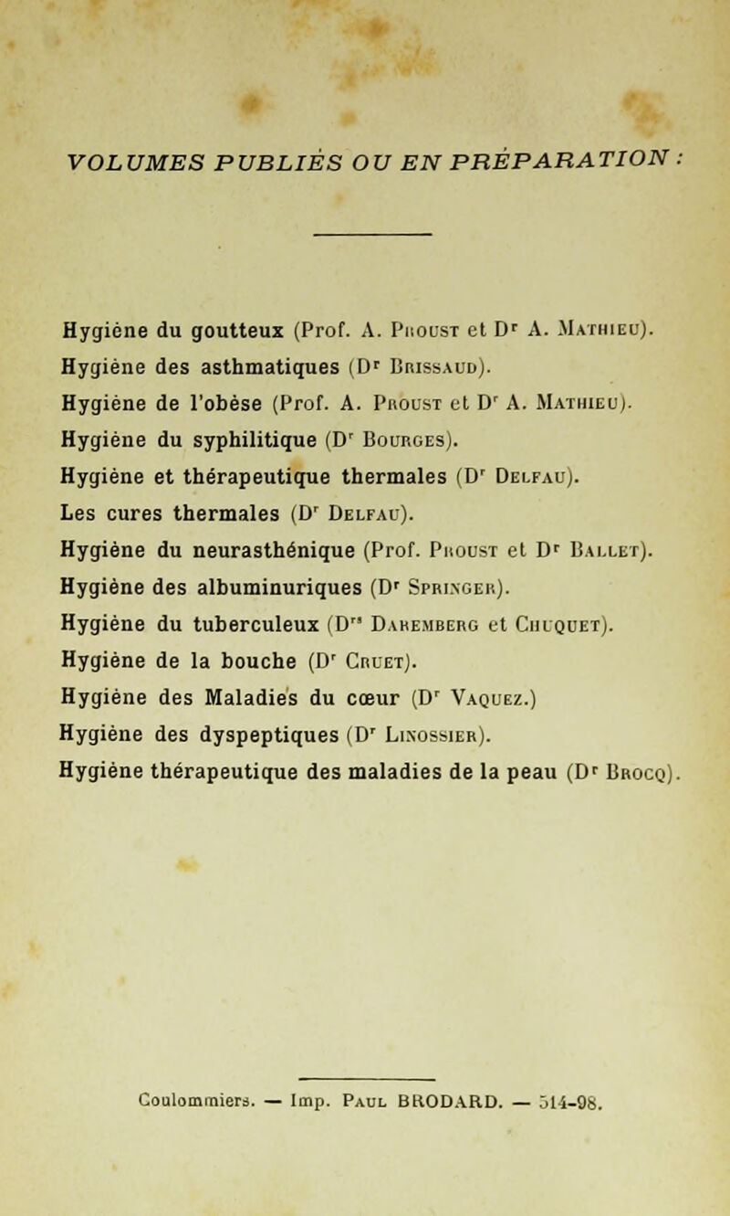 VOLUMES PUBLIÉS OU EN PRÉPARATION . Hygiène du goutteux (Prof. A. Proust et Dr A. Mathieu). Hygiène des asthmatiques (Dr Brissaud). Hygiène de l'obèse (Prof. A. Proust et D' A. Mathieu). Hygiène du syphilitique (Dr Bourges). Hygiène et thérapeutique thermales (Dr Delfau). Les cures thermales (Dr Delfau). Hygiène du neurasthénique (Prof. Proust et Dr Ballet). Hygiène des alhuminuriques (Dr Sfringer). Hygiène du tuberculeux (D Dahemberg et Chlquet). Hygiène de la bouche (D' Crlet). Hygiène des Maladies du cœur (Dr Vaquez.) Hygiène des dyspeptiques (D' Lixossier). Hygiène thérapeutique des maladies de la peau (Dr Brocq). Coulommiers. — Imp. Paul BRODARD. — Ô14-9S.