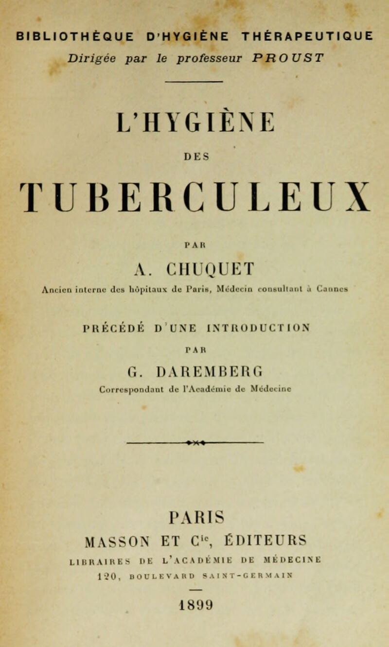 BIBLIOTHÈQUE D'HYGIÈNE THÉRAPEUTIQUE Dirigée par le professeur PROUST L'HYGIENE DES TUBERCULEUX PAR A. CHUQUET Ancien interne des hôpitaux Je Paris, Médecin consultant à CtDDl I PRÉCÉDÉ D'UNB INTRODUCTION PAU G. DAREMBERf. Correspondant de [*AMdémîfl dfl Mvdurinc PARIS MASSON ET C,c, ÉDITEURS I I 1:1'. Un I - 1> K L'ACADÉMIE Ht MEDECINE 120, BOULIVAHD 5 AI S T - G r. K M 1 1 S 1899