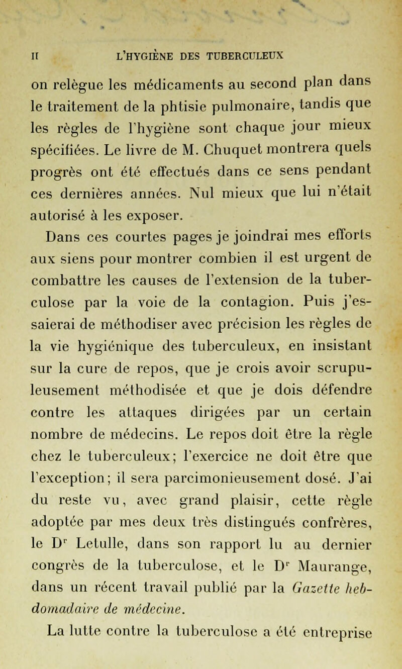 on relègue les médicaments au second plan dans le traitement de la phtisie pulmonaire, tandis que les règles de l'hygiène sont chaque jour mieux spécifiées. Le livre de M. Chuquet montrera quels progrès ont été effectués dans ce sens pendant ces dernières années. Nul mieux que lui n'était autorisé à les exposer. Dans ces courtes pages je joindrai mes efforts aux siens pour montrer combien il est urgent de combattre les causes de l'extension de la tuber- culose par la voie de la contagion. Puis j'es- saierai de méthodiser avec précision les règles de la vie hygiénique des tuberculeux, en insistant sur la cure de repos, que je crois avoir scrupu- leusement méthodisée et que je dois défendre contre les attaques dirigées par un certain nombre de médecins. Le repos doit être la règle chez le tuberculeux; l'exercice ne doit être que l'exception; il sera parcimonieusement dosé. J'ai du reste vu, avec grand plaisir, cette règle adoptée par mes deux très distingués confrères, le Dr Letulle, dans son rapport lu au dernier congrès de la tuberculose, et le Dr Maurange, dans un récent travail publié par la Gazette heb- domadaire de médecine. La lutte contre la tuberculose a été entreprise