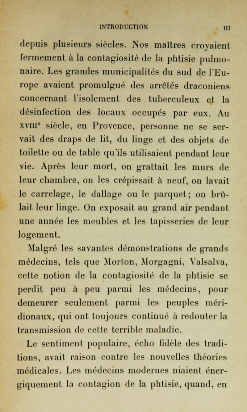 depuis plusieurs siècles. Nos maîtres croyaient fermement à la contagiosité de la phtisie pulmo- naire. Les grandes municipalités du sud de l'Eu- rope avaient promulgué des arrêtés draconiens concernant l'isolement des tuberculeux et la désinfection des locaux occupés par eux. Au xvm0 siècle, en Provence, personne ne se ser- vait des draps de lit, du linge et des objets de toilette ou de table qu'ils utilisaient pendant leur vie. Après leur mort, on grattait les murs de leur chambre, on les crépissait à neuf, on lavait le carrelage, le dallage ou le parquet ; on brû- lait leur linge. On exposait au grand air pendant une année les meubles et les tapisseries de leur logement. Malgré les savantes démonstrations de grands médecins, tels que Morlon, Morgagni, Yalsalva, cette notion de la contagiosité de la phtisie se perdit peu à peu parmi les médecins, pour demeurer seulement parmi les peuples méri- dionaux, qui ont toujours continué à redouter la transmission de celte terrible maladie. Le sentiment populaire, écho fidèle des tradi- tions, avait raison contre les nouvelles théories médicales. Les médecins modernes niaient éner- giquement la contagion de la phtisie, quand, en